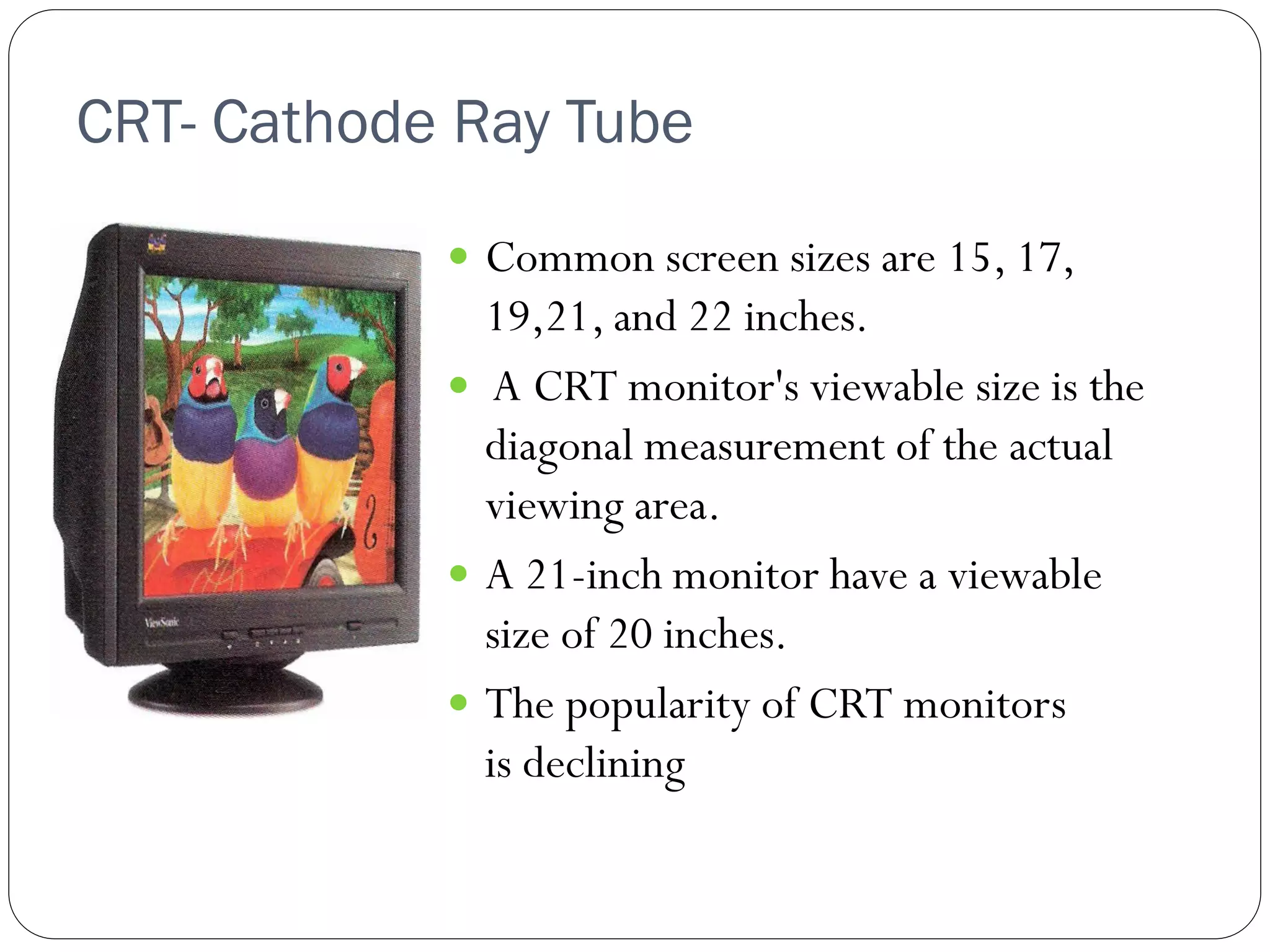 CRT- Cathode Ray Tube
10
 Common screen sizes are 15, 17,
19,21, and 22 inches.
 A CRT monitor's viewable size is the
diagonal measurement of the actual
viewing area.
 A 21-inch monitor have a viewable
size of 20 inches.
 The popularity of CRT monitors
is declining
 