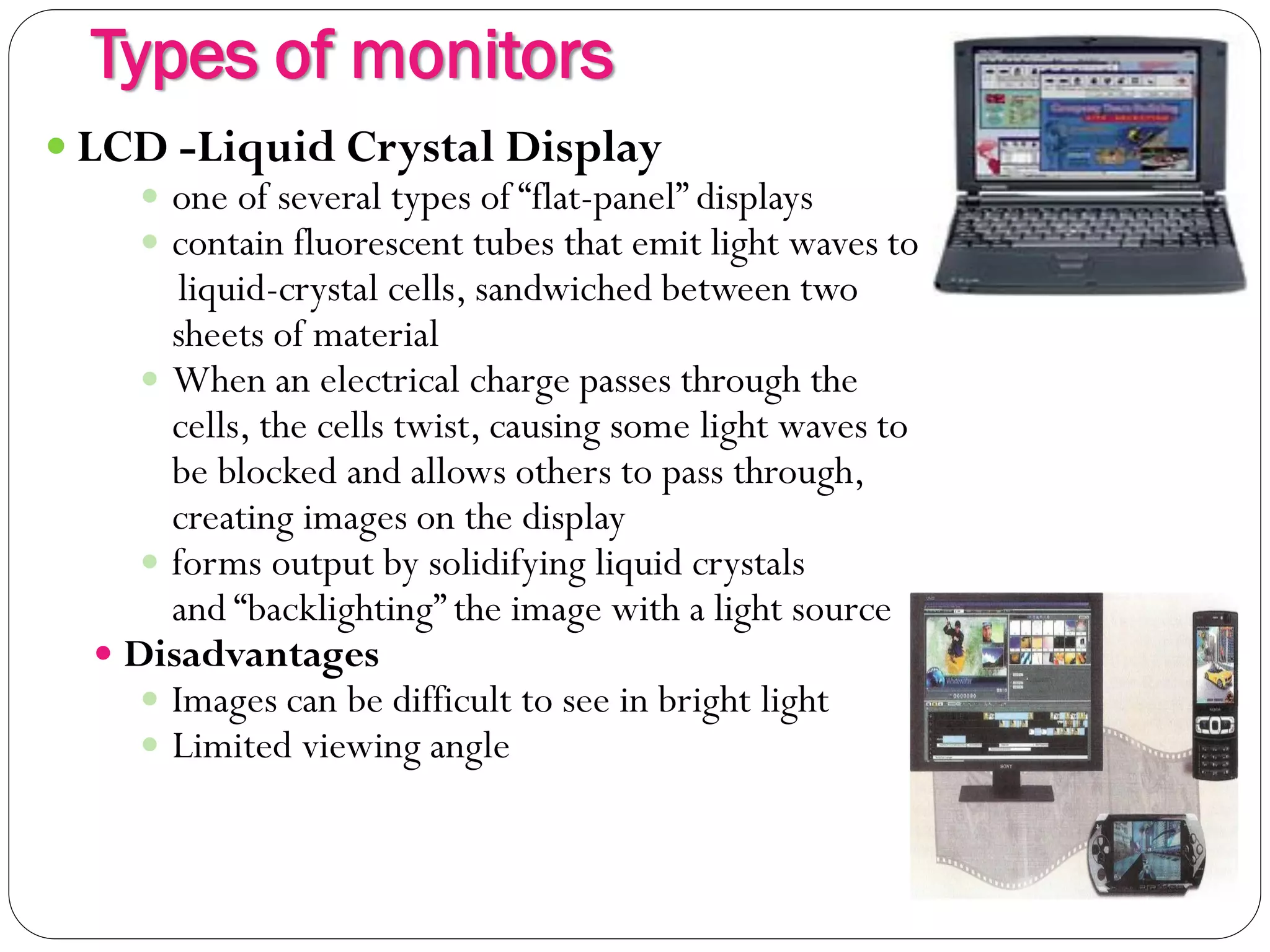 Types of monitors
11
 LCD -Liquid Crystal Display
 one of several types of “flat-panel” displays
 contain fluorescent tubes that emit light waves to
liquid-crystal cells, sandwiched between two
sheets of material
 When an electrical charge passes through the
cells, the cells twist, causing some light waves to
be blocked and allows others to pass through,
creating images on the display
 forms output by solidifying liquid crystals
and “backlighting” the image with a light source
 Disadvantages
 Images can be difficult to see in bright light
 Limited viewing angle
 