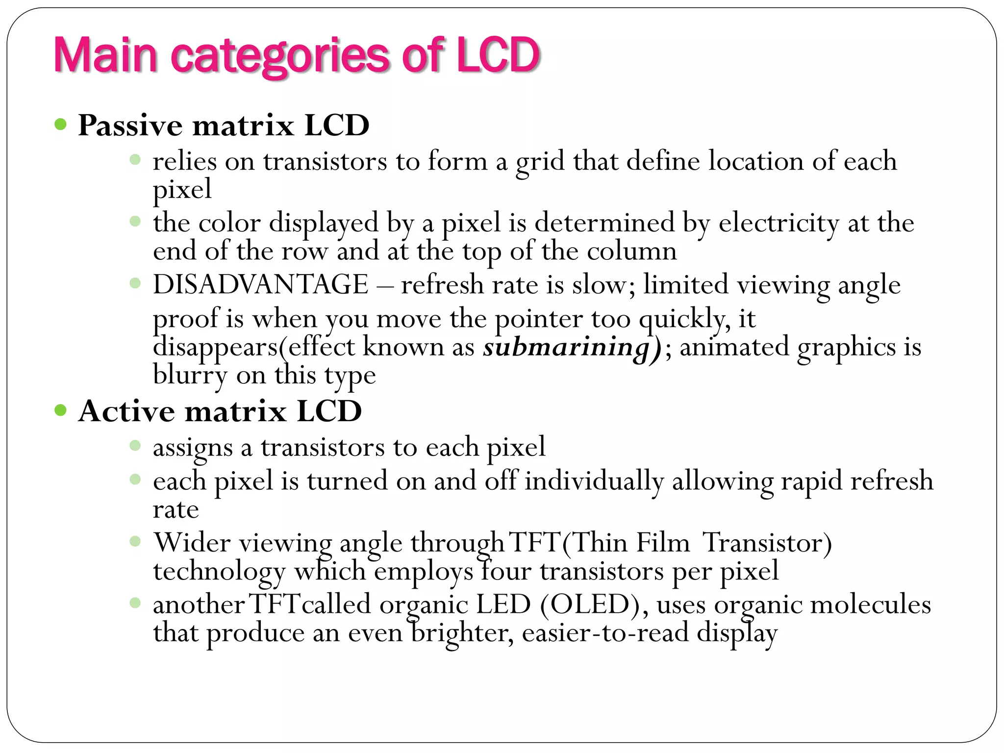 Main categories of LCD
12
 Passive matrix LCD
 relies on transistors to form a grid that define location of each
pixel
 the color displayed by a pixel is determined by electricity at the
end of the row and at the top of the column
 DISADVANTAGE – refresh rate is slow; limited viewing angle
proof is when you move the pointer too quickly, it
disappears(effect known as submarining); animated graphics is
blurry on this type
 Active matrix LCD
 assigns a transistors to each pixel
 each pixel is turned on and off individually allowing rapid refresh
rate
 Wider viewing angle throughTFT(Thin Film Transistor)
technology which employs four transistors per pixel
 anotherTFTcalled organic LED (OLED), uses organic molecules
that produce an even brighter, easier-to-read display
 