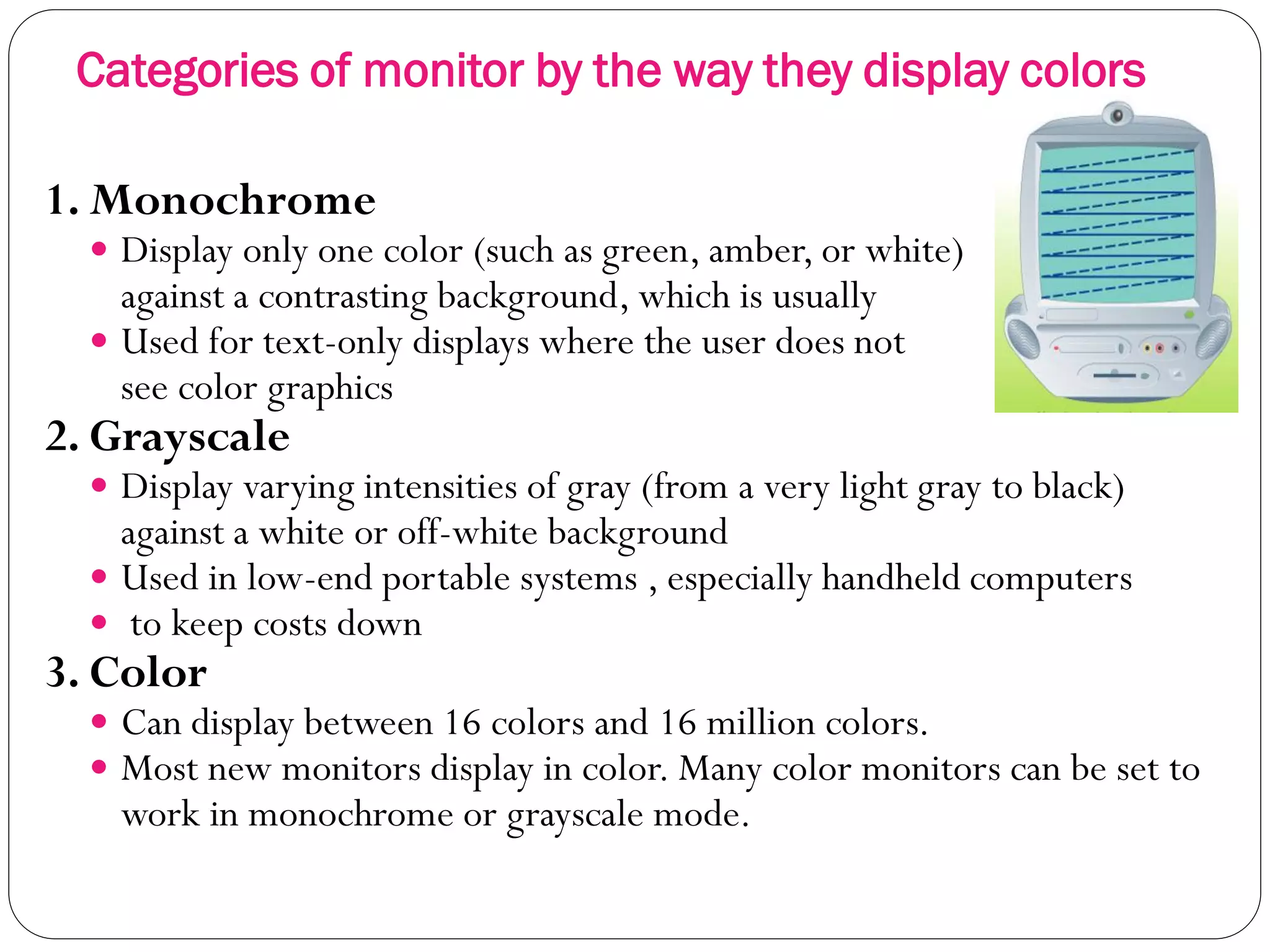 Categories of monitor by the way they display colors
15
1. Monochrome
 Display only one color (such as green, amber, or white)
against a contrasting background, which is usually black.
 Used for text-only displays where the user does not need to
see color graphics
2. Grayscale
 Display varying intensities of gray (from a very light gray to black)
against a white or off-white background
 Used in low-end portable systems , especially handheld computers
 to keep costs down
3. Color
 Can display between 16 colors and 16 million colors.
 Most new monitors display in color. Many color monitors can be set to
work in monochrome or grayscale mode.
 