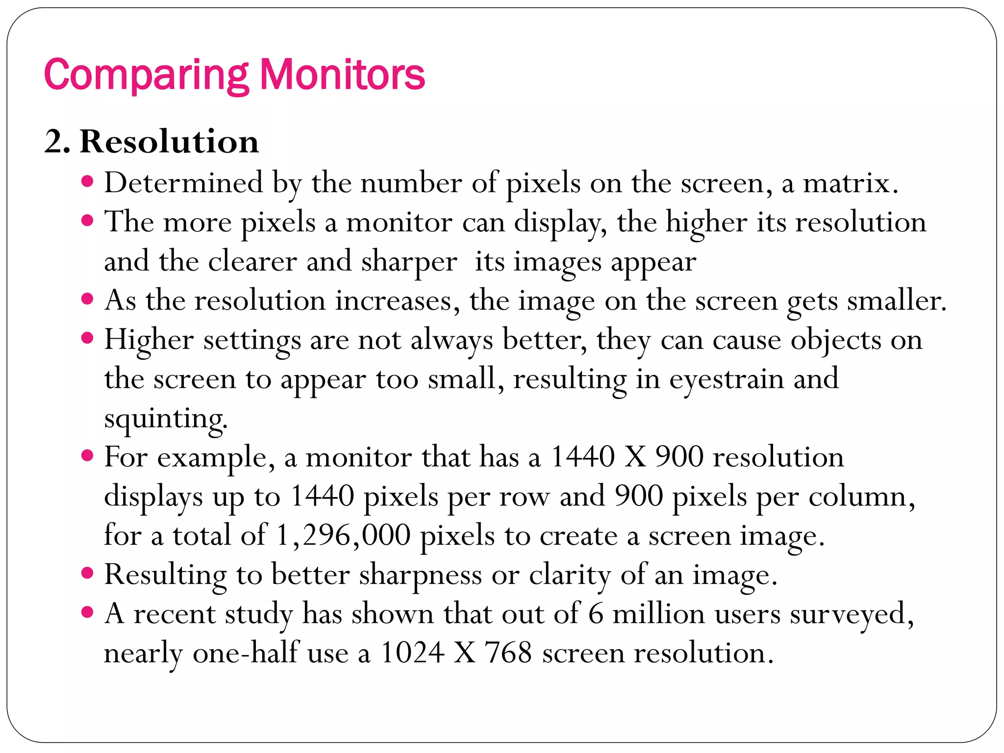 17
2. Resolution
 Determined by the number of pixels on the screen, a matrix.
 The more pixels a monitor can display, the higher its resolution
and the clearer and sharper its images appear
 As the resolution increases, the image on the screen gets smaller.
 Higher settings are not always better, they can cause objects on
the screen to appear too small, resulting in eyestrain and
squinting.
 For example, a monitor that has a 1440 X 900 resolution
displays up to 1440 pixels per row and 900 pixels per column,
for a total of 1,296,000 pixels to create a screen image.
 Resulting to better sharpness or clarity of an image.
 A recent study has shown that out of 6 million users surveyed,
nearly one-half use a 1024 X 768 screen resolution.
Comparing Monitors
 