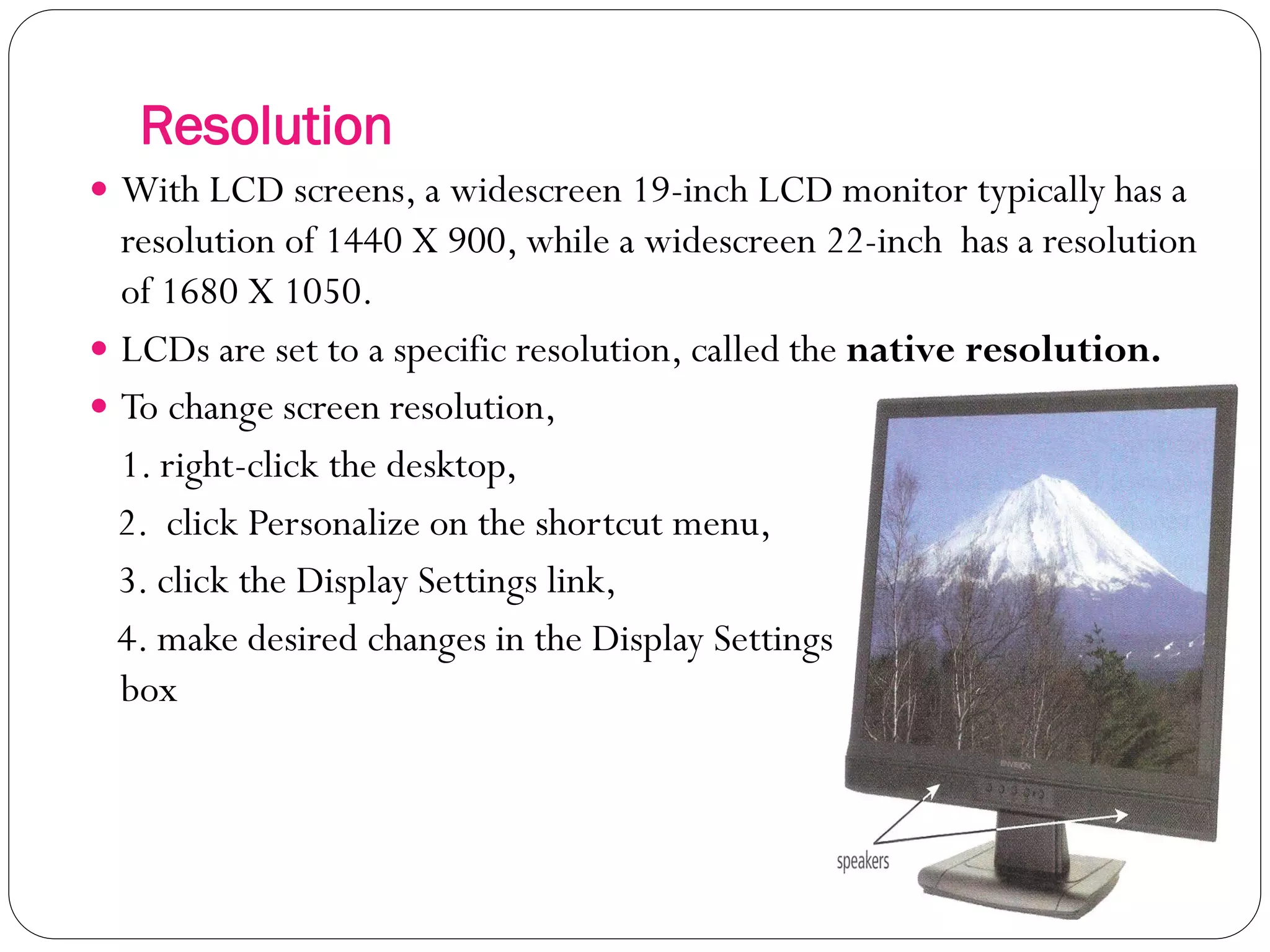 Resolution
18
 With LCD screens, a widescreen 19-inch LCD monitor typically has a
resolution of 1440 X 900, while a widescreen 22-inch has a resolution
of 1680 X 1050.
 LCDs are set to a specific resolution, called the native resolution.
 To change screen resolution,
1. right-click the desktop,
2. click Personalize on the shortcut menu,
3. click the Display Settings link,
4. make desired changes in the Display Settings dialog
box
 