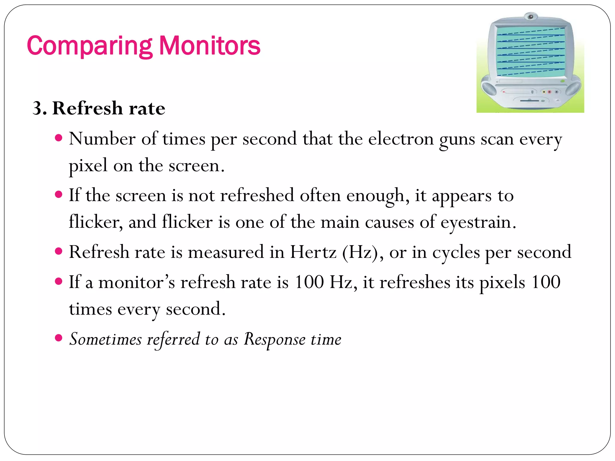 19
3. Refresh rate
 Number of times per second that the electron guns scan every
pixel on the screen.
 If the screen is not refreshed often enough, it appears to
flicker, and flicker is one of the main causes of eyestrain.
 Refresh rate is measured in Hertz (Hz), or in cycles per second
 If a monitor’s refresh rate is 100 Hz, it refreshes its pixels 100
times every second.
 Sometimes referred to as Response time
Comparing Monitors
 