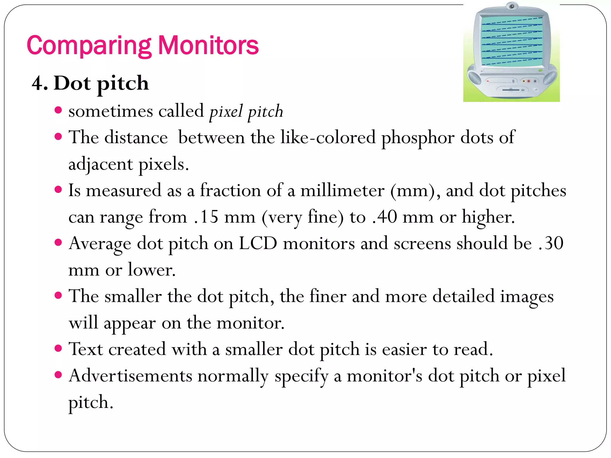 20
4. Dot pitch
 sometimes called pixel pitch
 The distance between the like-colored phosphor dots of
adjacent pixels.
 Is measured as a fraction of a millimeter (mm), and dot pitches
can range from .15 mm (very fine) to .40 mm or higher.
 Average dot pitch on LCD monitors and screens should be .30
mm or lower.
 The smaller the dot pitch, the finer and more detailed images
will appear on the monitor.
 Text created with a smaller dot pitch is easier to read.
 Advertisements normally specify a monitor's dot pitch or pixel
pitch.
Comparing Monitors
 