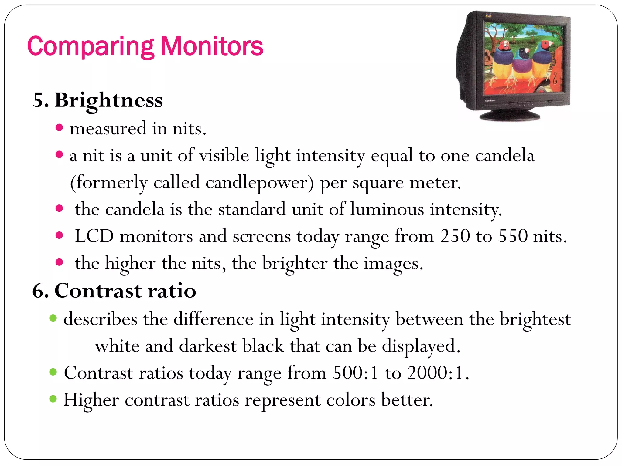 21
5. Brightness
 measured in nits.
 a nit is a unit of visible light intensity equal to one candela
(formerly called candlepower) per square meter.
 the candela is the standard unit of luminous intensity.
 LCD monitors and screens today range from 250 to 550 nits.
 the higher the nits, the brighter the images.
6. Contrast ratio
 describes the difference in light intensity between the brightest
white and darkest black that can be displayed.
 Contrast ratios today range from 500:1 to 2000:1.
 Higher contrast ratios represent colors better.
Comparing Monitors
 