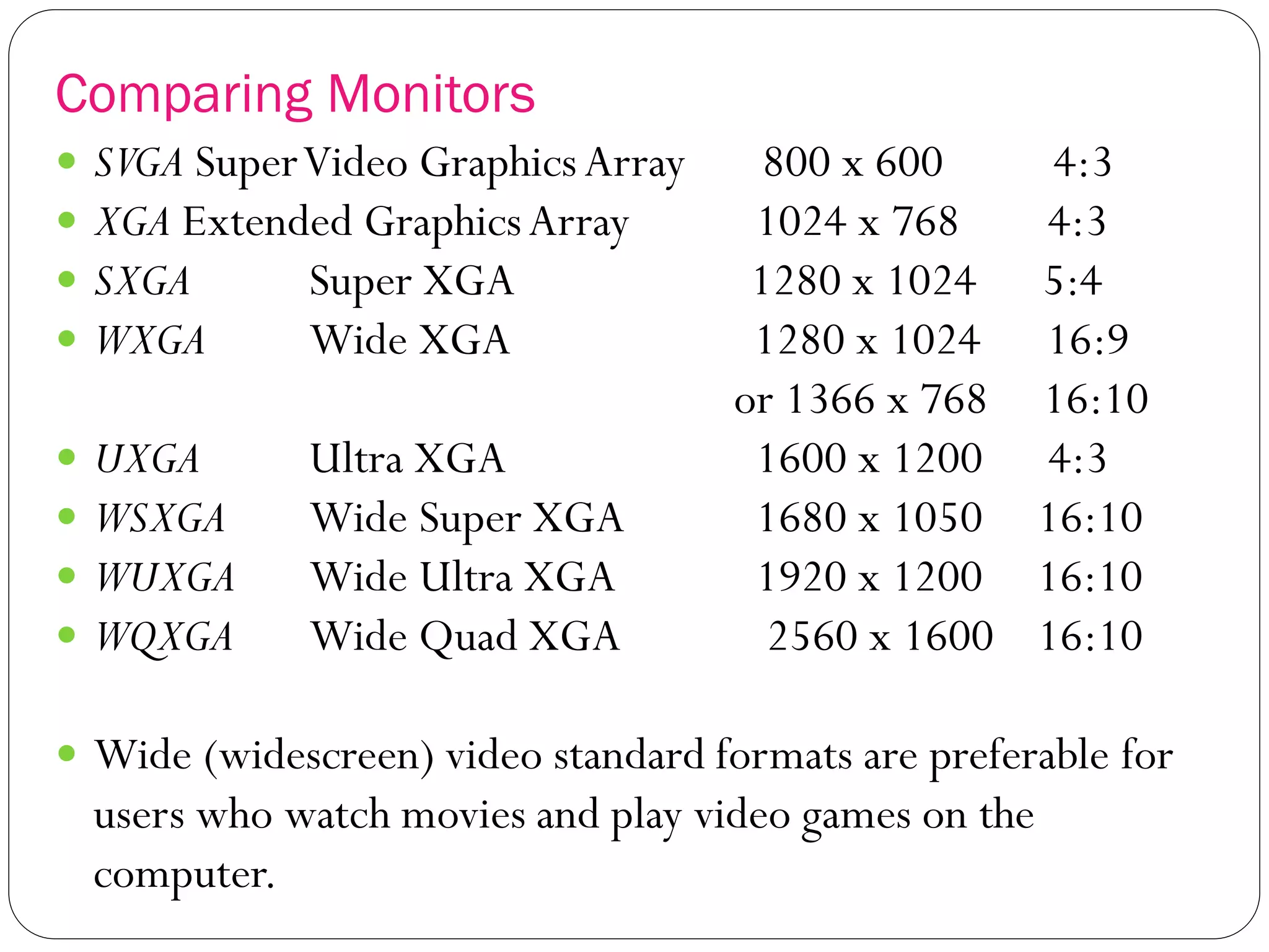 Comparing Monitors
23
 SVGA SuperVideo GraphicsArray 800 x 600 4:3
 XGA Extended GraphicsArray 1024 x 768 4:3
 SXGA Super XGA 1280 x 1024 5:4
 WXGA Wide XGA 1280 x 1024 16:9
or 1366 x 768 16:10
 UXGA Ultra XGA 1600 x 1200 4:3
 WSXGA Wide Super XGA 1680 x 1050 16:10
 WUXGA Wide Ultra XGA 1920 x 1200 16:10
 WQXGA Wide Quad XGA 2560 x 1600 16:10
 Wide (widescreen) video standard formats are preferable for
users who watch movies and play video games on the
computer.
 
