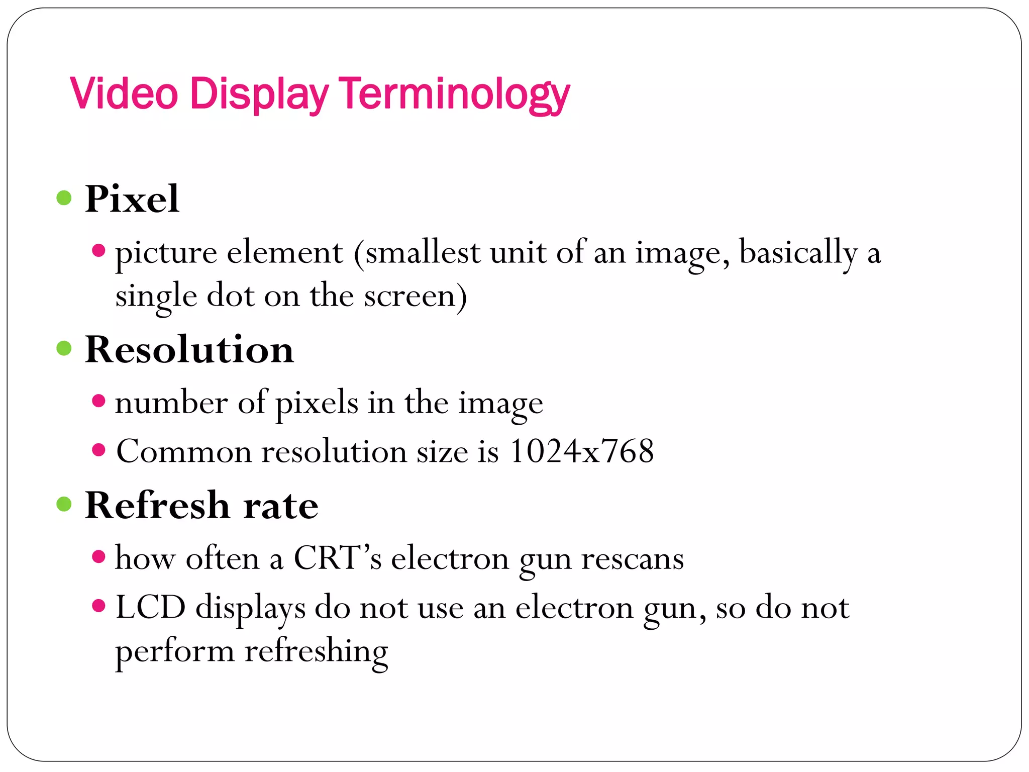Video Display Terminology
25
 Pixel
 picture element (smallest unit of an image, basically a
single dot on the screen)
 Resolution
 number of pixels in the image
 Common resolution size is 1024x768
 Refresh rate
 how often a CRT’s electron gun rescans
 LCD displays do not use an electron gun, so do not
perform refreshing
 