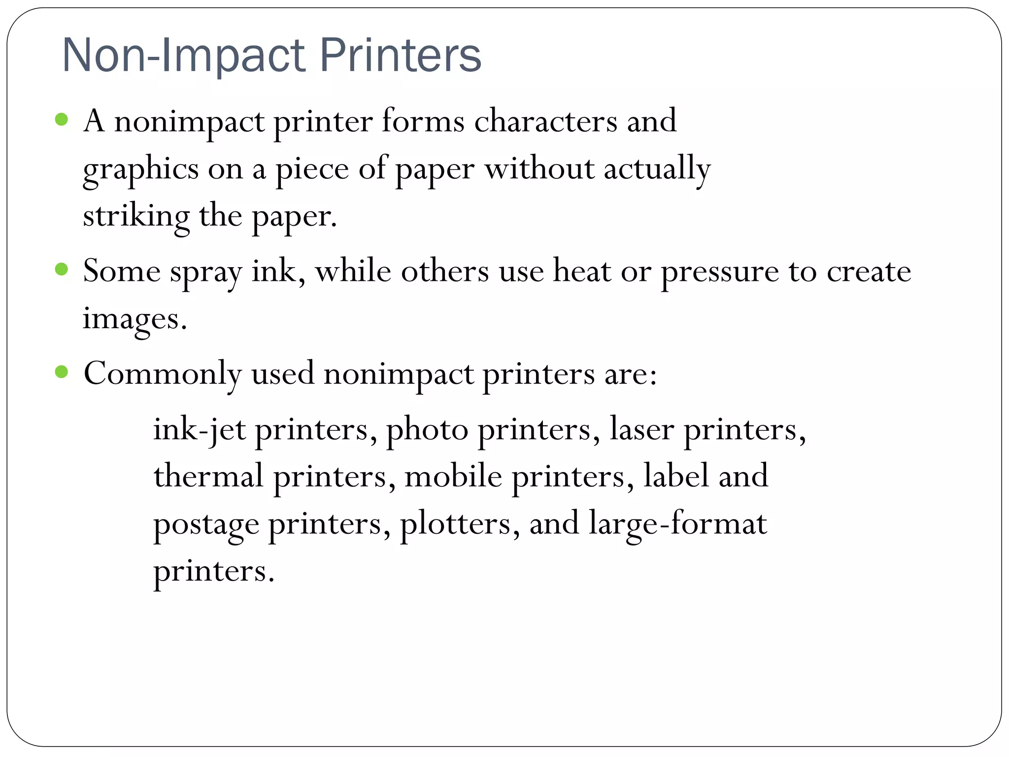 Non-Impact Printers
27
 A nonimpact printer forms characters and
graphics on a piece of paper without actually
striking the paper.
 Some spray ink, while others use heat or pressure to create
images.
 Commonly used nonimpact printers are:
ink-jet printers, photo printers, laser printers,
thermal printers, mobile printers, label and
postage printers, plotters, and large-format
printers.
 