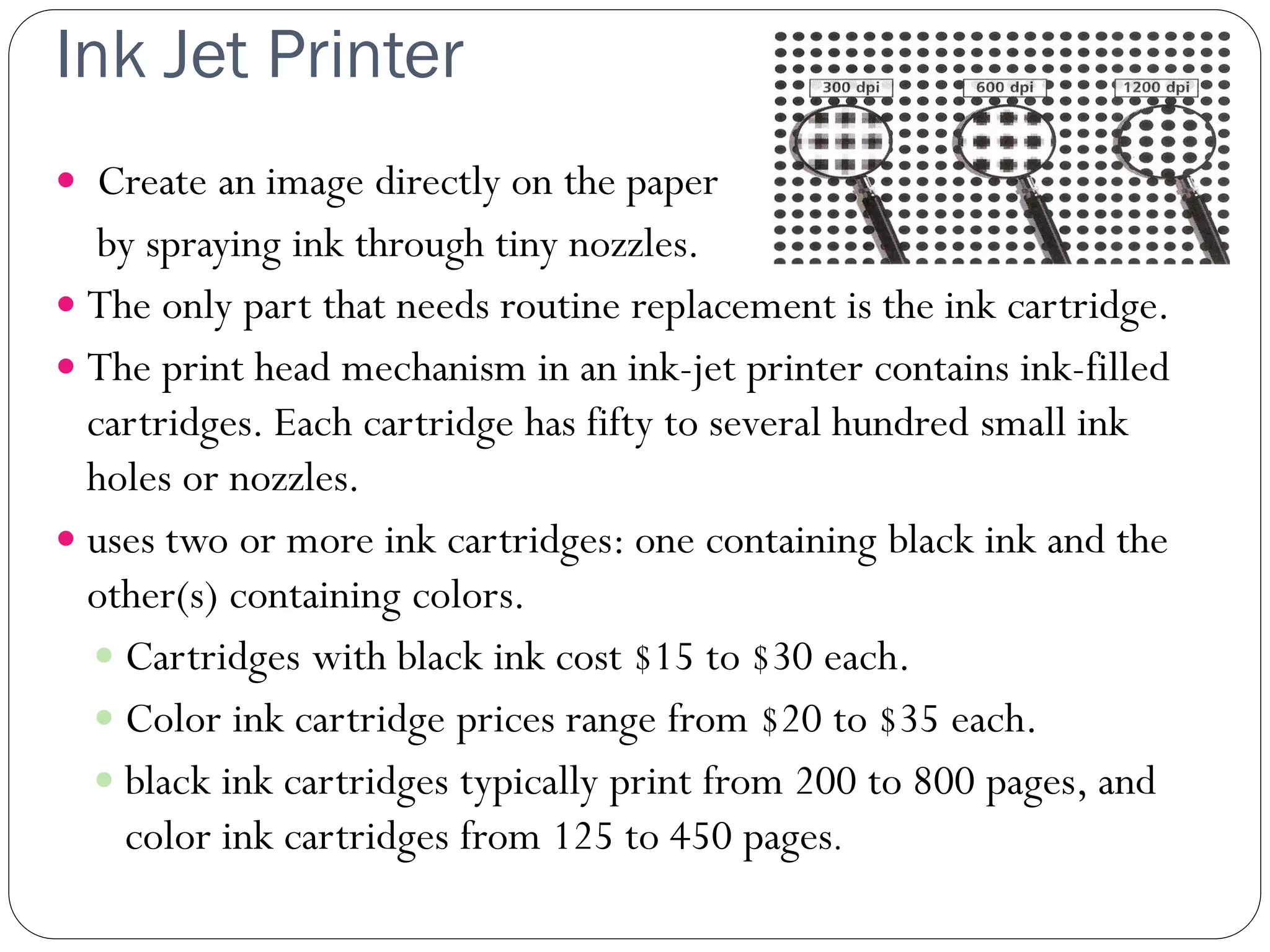 Ink Jet Printer
29
 Create an image directly on the paper
by spraying ink through tiny nozzles.
 The only part that needs routine replacement is the ink cartridge.
 The print head mechanism in an ink-jet printer contains ink-filled
cartridges. Each cartridge has fifty to several hundred small ink
holes or nozzles.
 uses two or more ink cartridges: one containing black ink and the
other(s) containing colors.
 Cartridges with black ink cost $15 to $30 each.
 Color ink cartridge prices range from $20 to $35 each.
 black ink cartridges typically print from 200 to 800 pages, and
color ink cartridges from 125 to 450 pages.
 