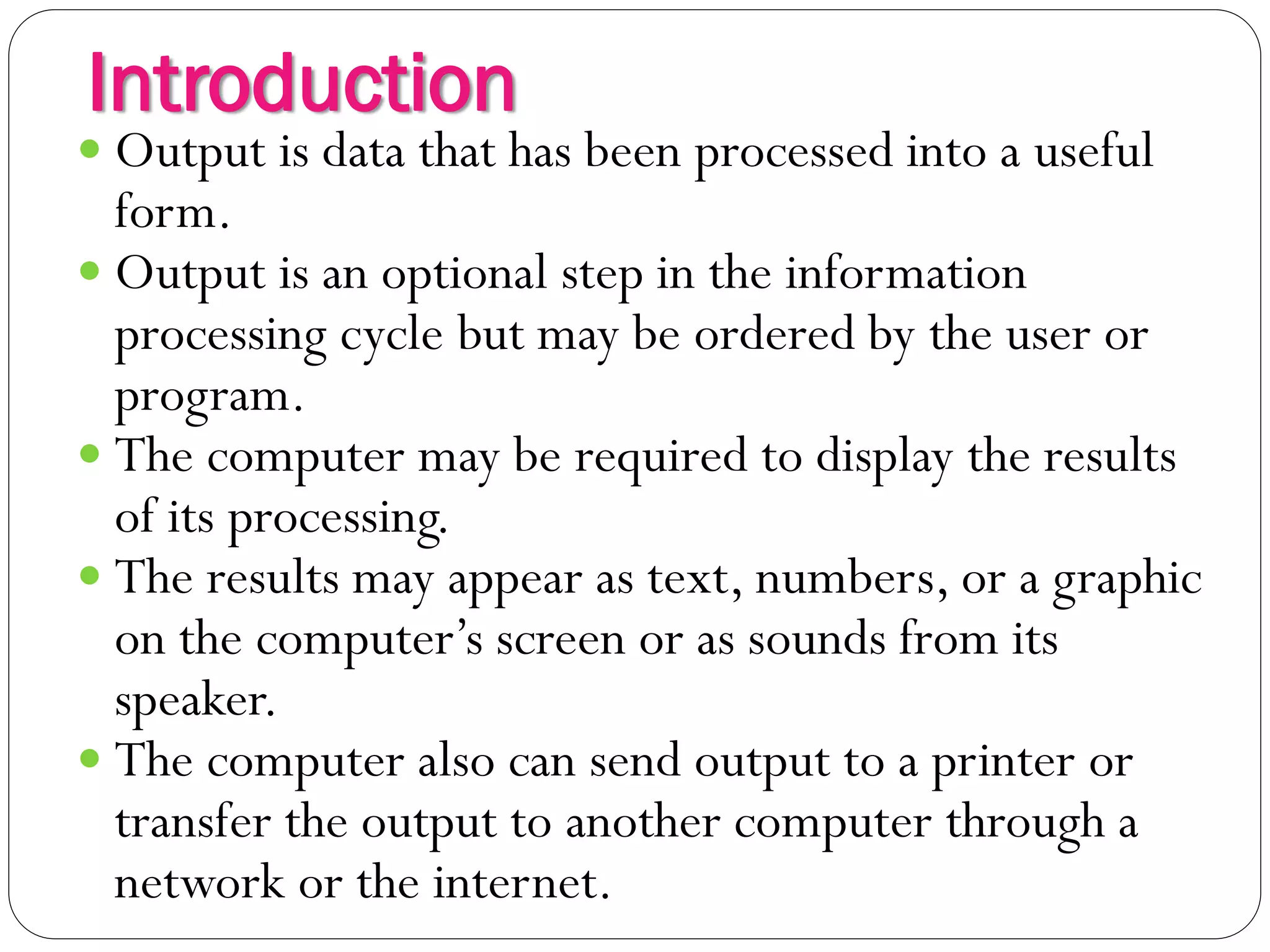 Introduction
3
 Output is data that has been processed into a useful
form.
 Output is an optional step in the information
processing cycle but may be ordered by the user or
program.
 The computer may be required to display the results
of its processing.
 The results may appear as text, numbers, or a graphic
on the computer’s screen or as sounds from its
speaker.
 The computer also can send output to a printer or
transfer the output to another computer through a
network or the internet.
 