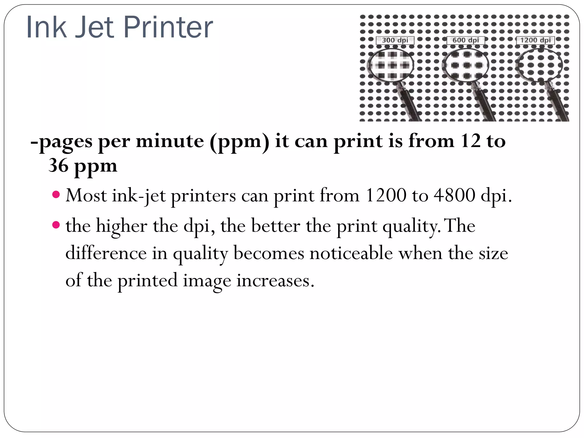 Ink Jet Printer
30
-pages per minute (ppm) it can print is from 12 to
36 ppm
 Most ink-jet printers can print from 1200 to 4800 dpi.
 the higher the dpi, the better the print quality.The
difference in quality becomes noticeable when the size
of the printed image increases.
 