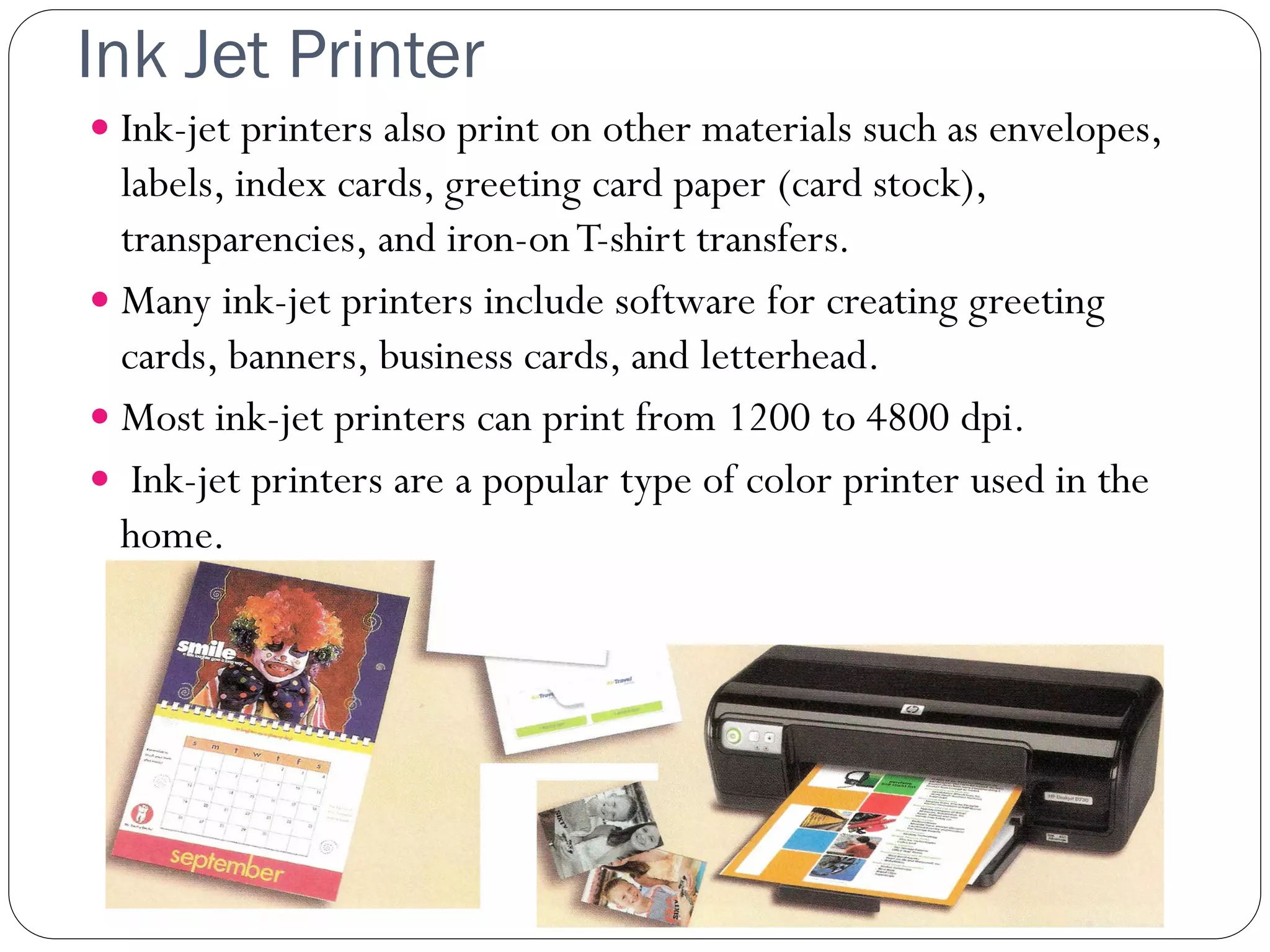 Ink Jet Printer
31
 Ink-jet printers also print on other materials such as envelopes,
labels, index cards, greeting card paper (card stock),
transparencies, and iron-onT-shirt transfers.
 Many ink-jet printers include software for creating greeting
cards, banners, business cards, and letterhead.
 Most ink-jet printers can print from 1200 to 4800 dpi.
 Ink-jet printers are a popular type of color printer used in the
home.
 