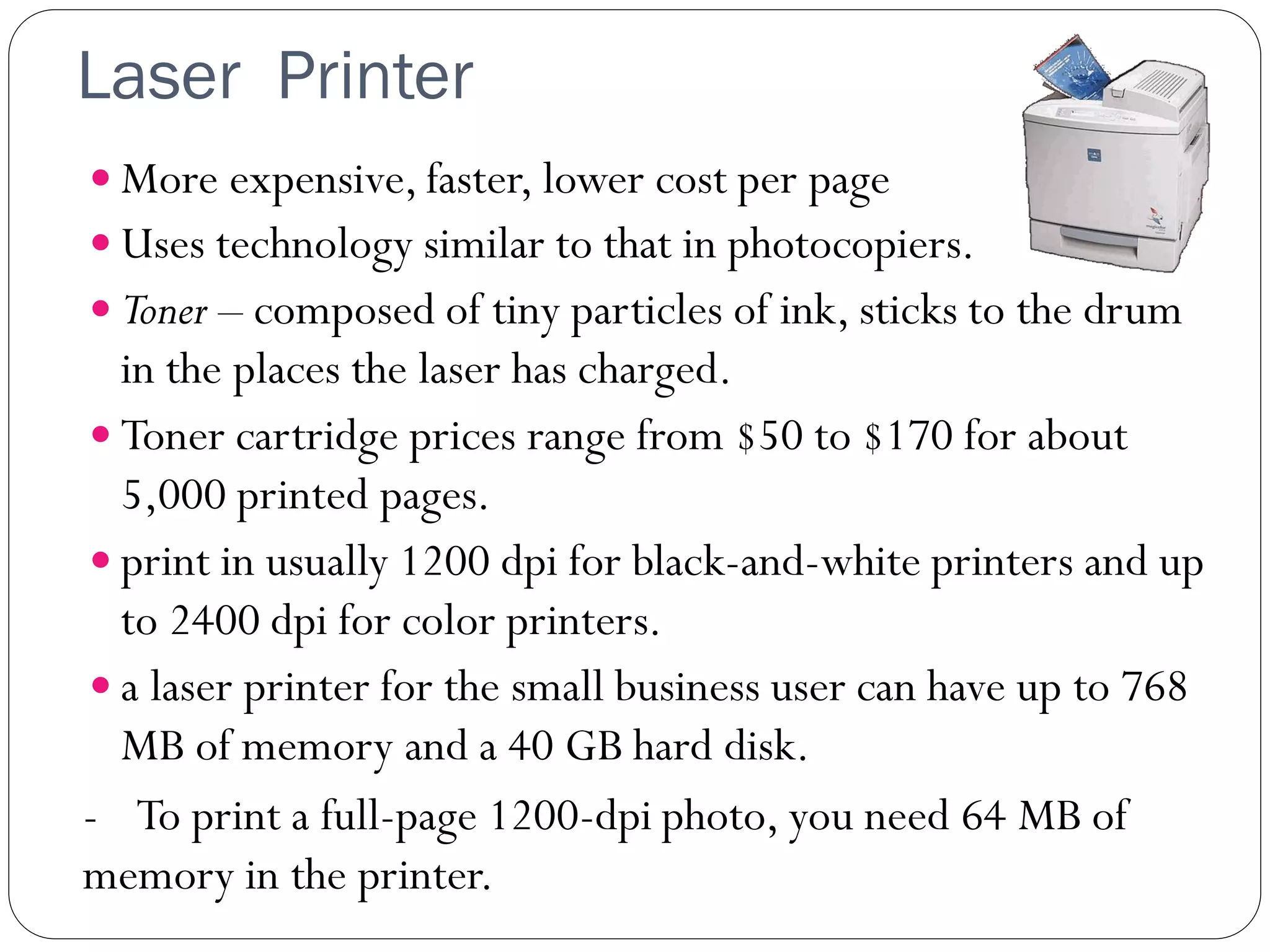 Laser Printer
32
 More expensive, faster, lower cost per page
 Uses technology similar to that in photocopiers.
 Toner – composed of tiny particles of ink, sticks to the drum
in the places the laser has charged.
 Toner cartridge prices range from $50 to $170 for about
5,000 printed pages.
 print in usually 1200 dpi for black-and-white printers and up
to 2400 dpi for color printers.
 a laser printer for the small business user can have up to 768
MB of memory and a 40 GB hard disk.
- To print a full-page 1200-dpi photo, you need 64 MB of
memory in the printer.
 