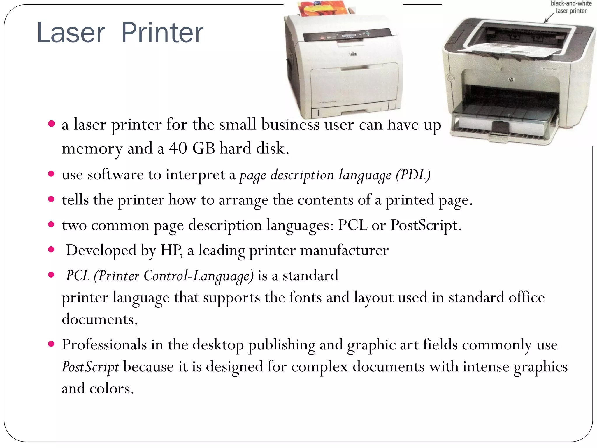 Laser Printer
33
 a laser printer for the small business user can have up to 768 MB of
memory and a 40 GB hard disk.
 use software to interpret a page description language (PDL)
 tells the printer how to arrange the contents of a printed page.
 two common page description languages: PCL or PostScript.
 Developed by HP, a leading printer manufacturer
 PCL (Printer Control-Language) is a standard
printer language that supports the fonts and layout used in standard office
documents.
 Professionals in the desktop publishing and graphic art fields commonly use
PostScript because it is designed for complex documents with intense graphics
and colors.
 