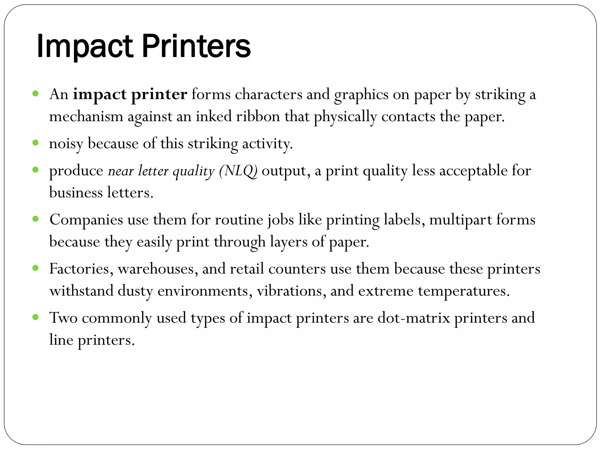 Impact Printers
35
 An impact printer forms characters and graphics on paper by striking a
mechanism against an inked ribbon that physically contacts the paper.
 noisy because of this striking activity.
 produce near letter quality (NLQ) output, a print quality less acceptable for
business letters.
 Companies use them for routine jobs like printing labels, multipart forms
because they easily print through layers of paper.
 Factories, warehouses, and retail counters use them because these printers
withstand dusty environments, vibrations, and extreme temperatures.
 Two commonly used types of impact printers are dot-matrix printers and
line printers.
 