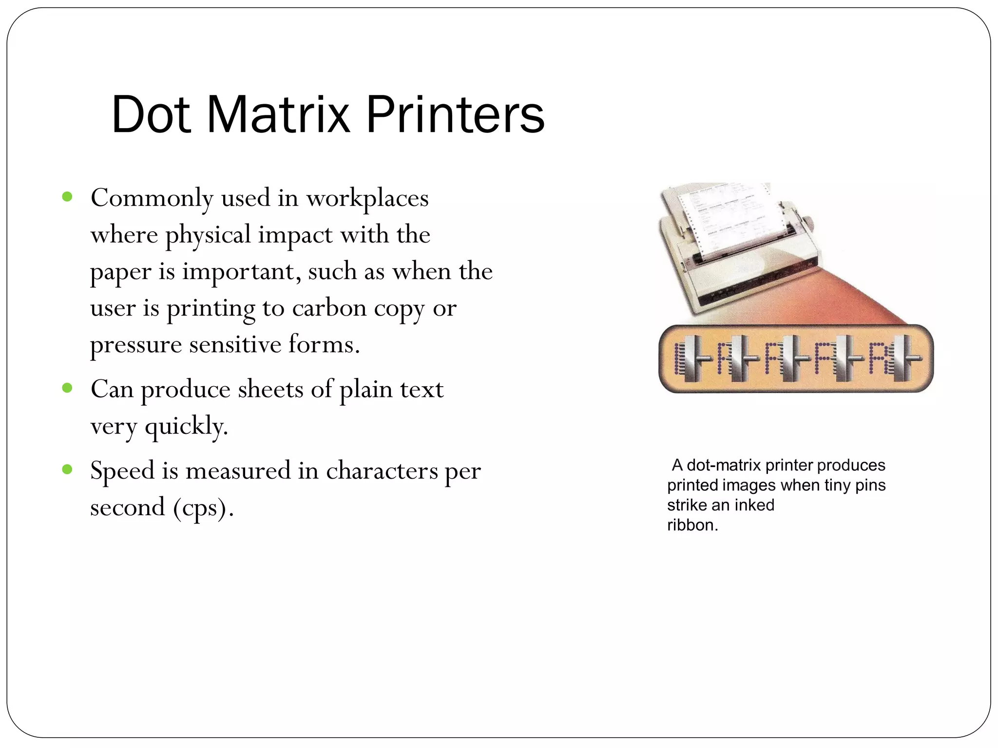 Dot Matrix Printers
36
 Commonly used in workplaces
where physical impact with the
paper is important, such as when the
user is printing to carbon copy or
pressure sensitive forms.
 Can produce sheets of plain text
very quickly.
 Speed is measured in characters per
second (cps).
A dot-matrix printer produces
printed images when tiny pins
strike an inked
ribbon.
 