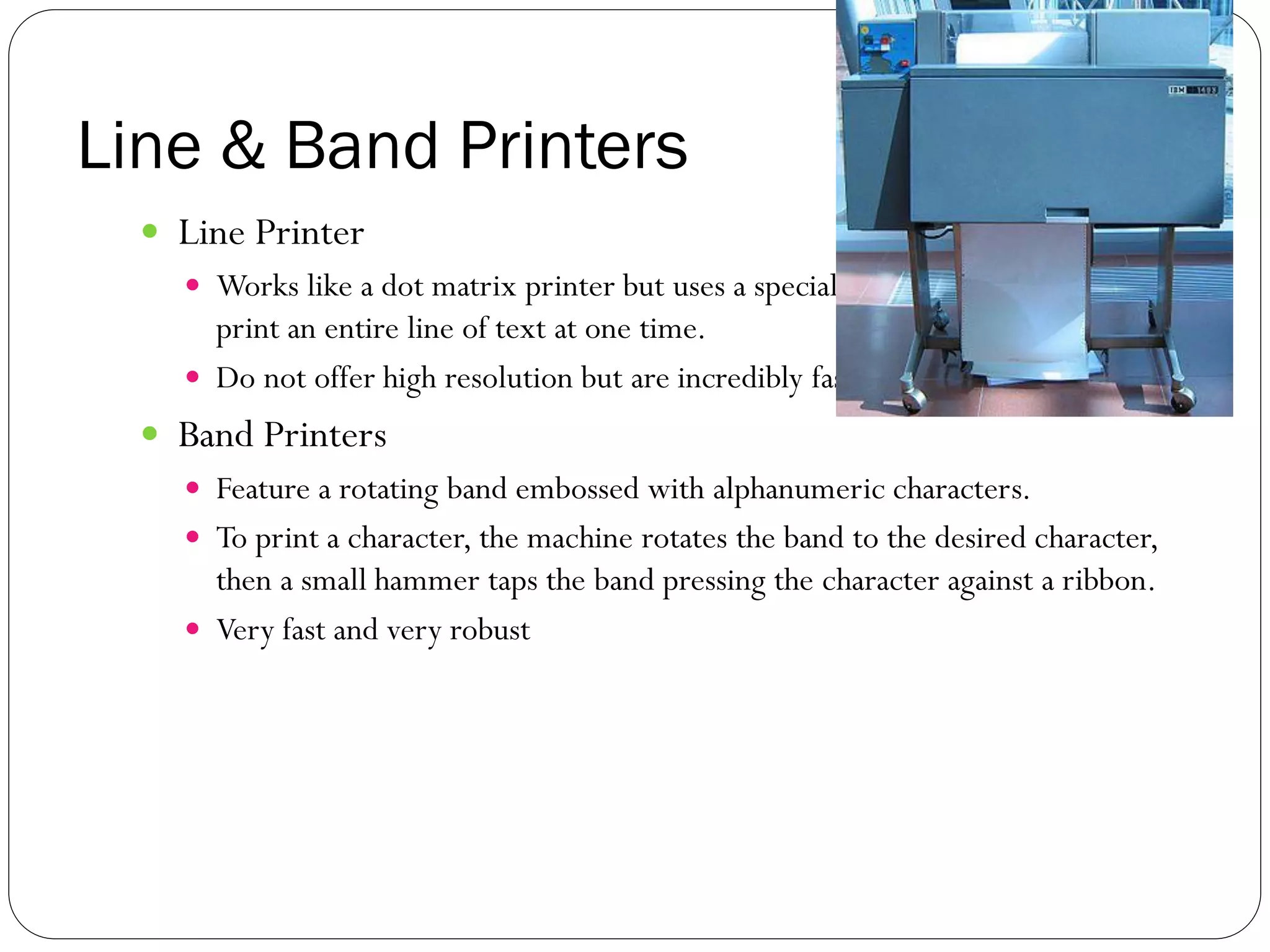 Line & Band Printers
37
 Line Printer
 Works like a dot matrix printer but uses a special wide print head that can
print an entire line of text at one time.
 Do not offer high resolution but are incredibly fast.
 Band Printers
 Feature a rotating band embossed with alphanumeric characters.
 To print a character, the machine rotates the band to the desired character,
then a small hammer taps the band pressing the character against a ribbon.
 Very fast and very robust
 