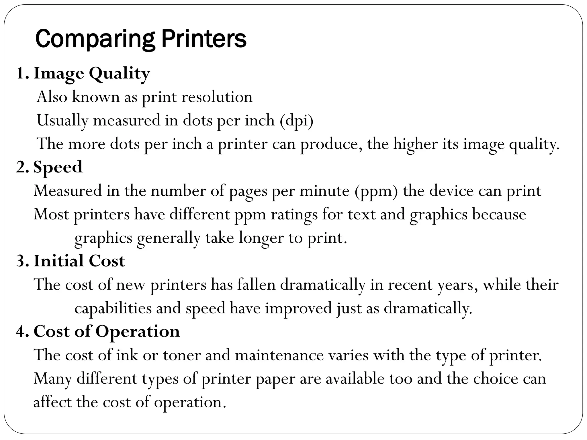 Comparing Printers
38
1. Image Quality
Also known as print resolution
Usually measured in dots per inch (dpi)
The more dots per inch a printer can produce, the higher its image quality.
2. Speed
Measured in the number of pages per minute (ppm) the device can print
Most printers have different ppm ratings for text and graphics because
graphics generally take longer to print.
3. Initial Cost
The cost of new printers has fallen dramatically in recent years, while their
capabilities and speed have improved just as dramatically.
4. Cost of Operation
The cost of ink or toner and maintenance varies with the type of printer.
Many different types of printer paper are available too and the choice can
affect the cost of operation.
 