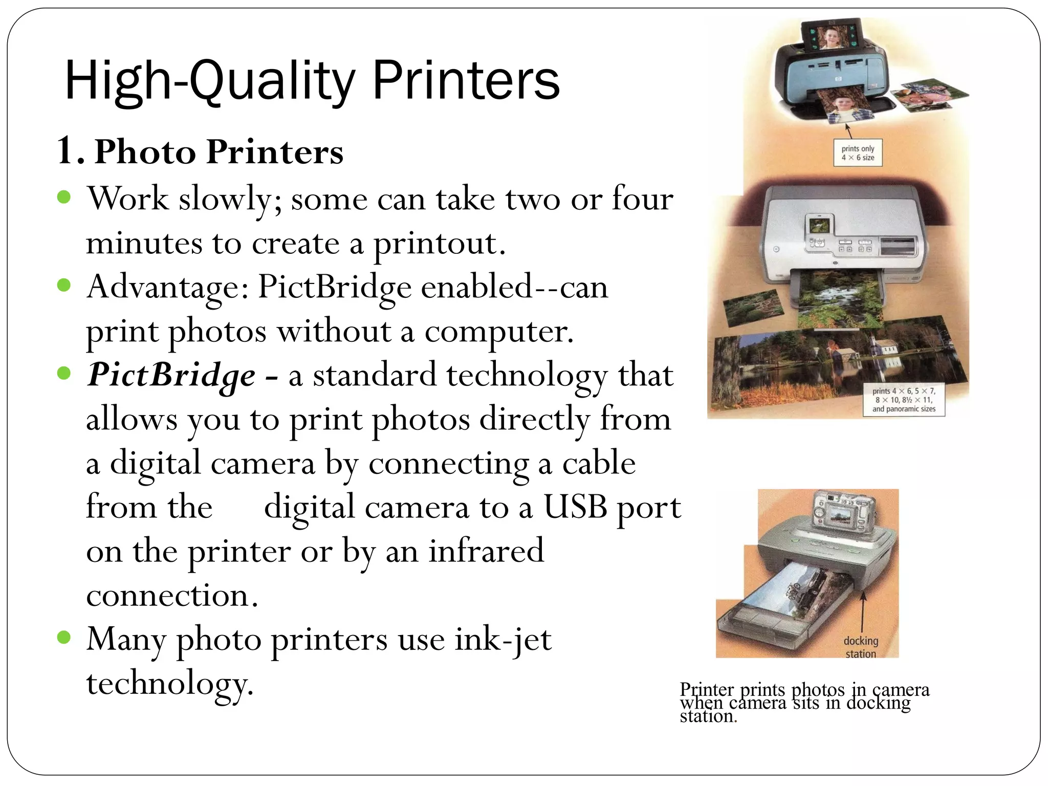 High-Quality Printers
39
1. Photo Printers
 Work slowly; some can take two or four
minutes to create a printout.
 Advantage: PictBridge enabled--can
print photos without a computer.
 PictBridge - a standard technology that
allows you to print photos directly from
a digital camera by connecting a cable
from the digital camera to a USB port
on the printer or by an infrared
connection.
 Many photo printers use ink-jet
technology. Printer prints photos in camera
when camera sits in docking
station.
 