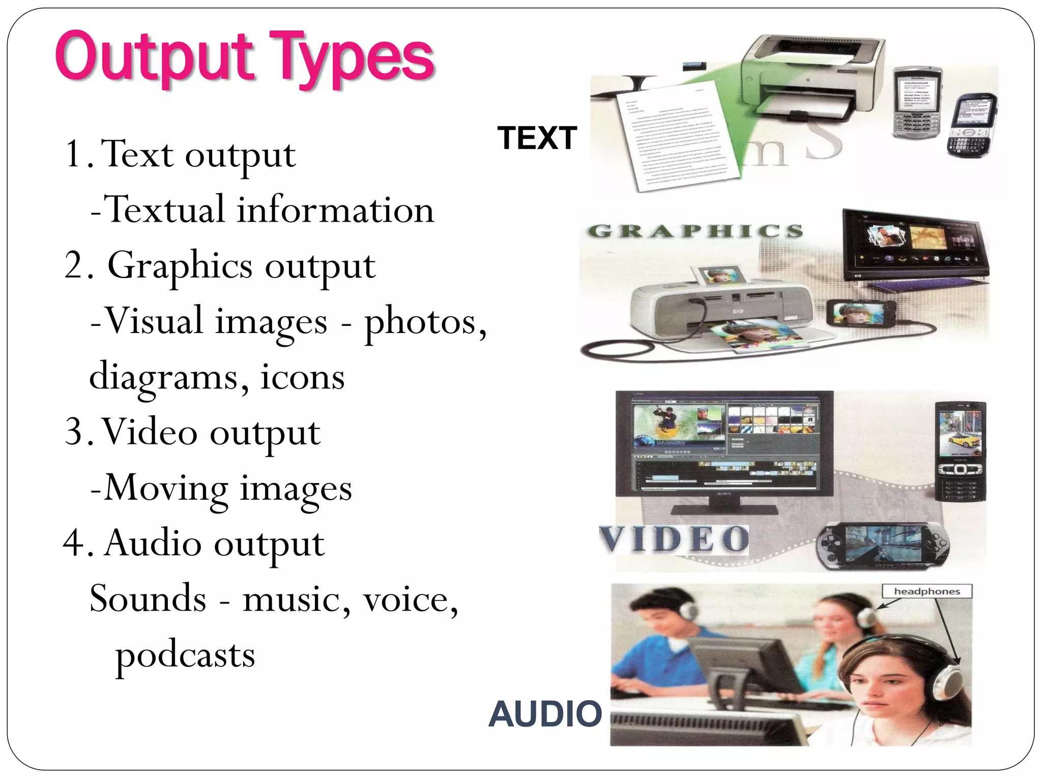 Output Types
4
1.Text output
-Textual information
2. Graphics output
-Visual images - photos,
diagrams, icons
3.Video output
-Moving images
4.Audio output
Sounds - music, voice,
podcasts
TEXT
AUDIO
 
