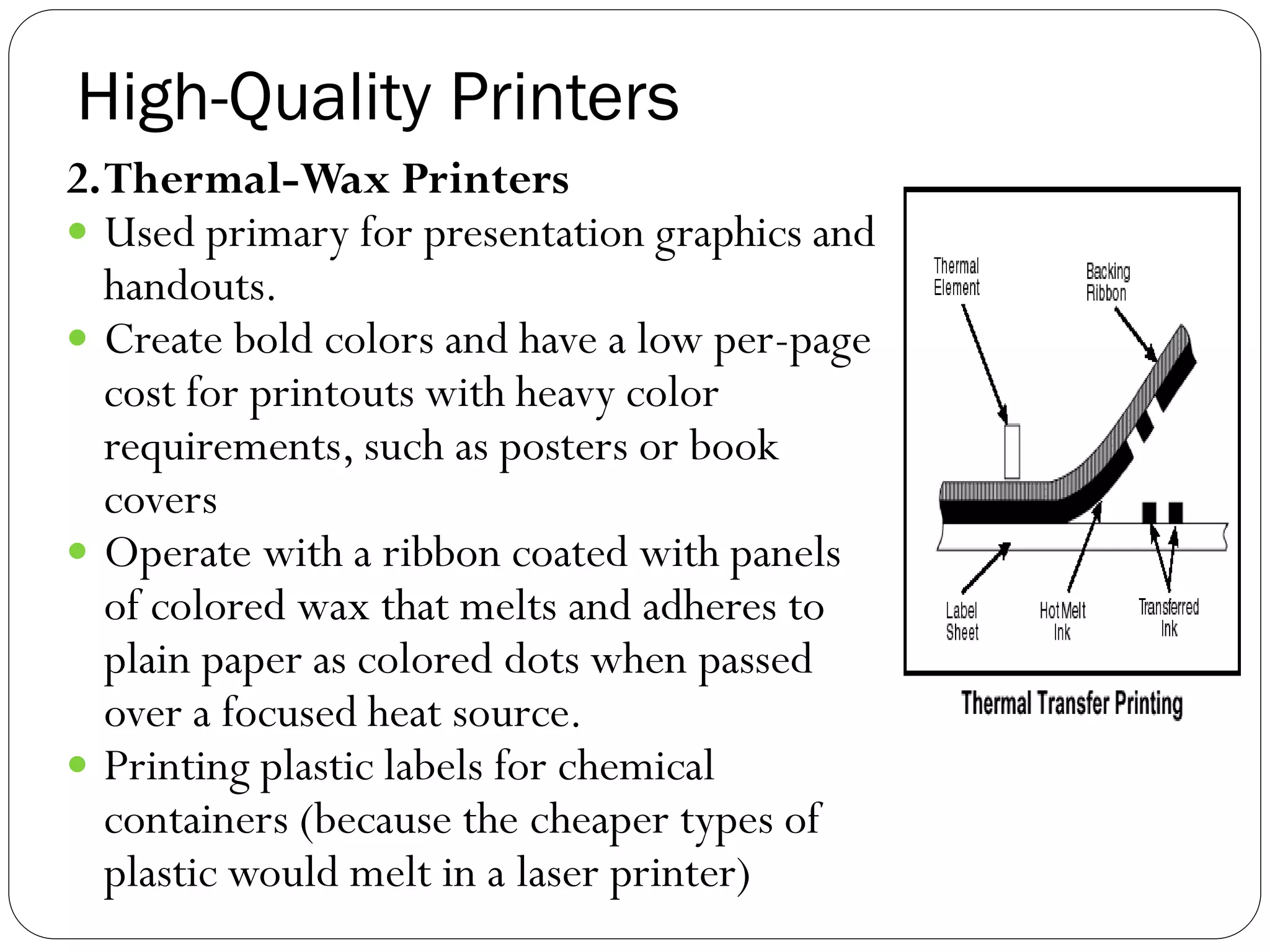 High-Quality Printers
40
2.Thermal-Wax Printers
 Used primary for presentation graphics and
handouts.
 Create bold colors and have a low per-page
cost for printouts with heavy color
requirements, such as posters or book
covers
 Operate with a ribbon coated with panels
of colored wax that melts and adheres to
plain paper as colored dots when passed
over a focused heat source.
 Printing plastic labels for chemical
containers (because the cheaper types of
plastic would melt in a laser printer)
 