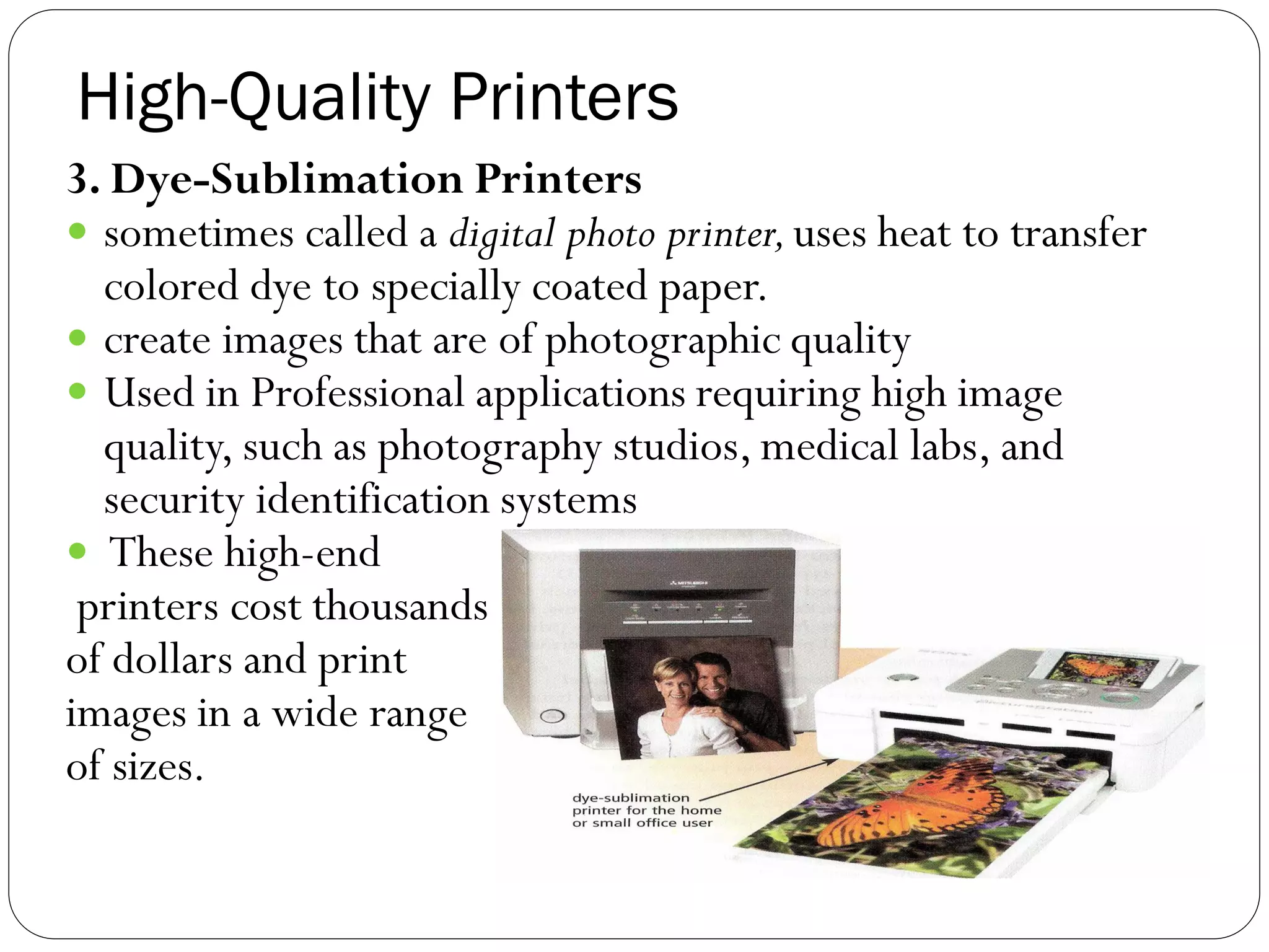 High-Quality Printers
41
3. Dye-Sublimation Printers
 sometimes called a digital photo printer,uses heat to transfer
colored dye to specially coated paper.
 create images that are of photographic quality
 Used in Professional applications requiring high image
quality, such as photography studios, medical labs, and
security identification systems
 These high-end
printers cost thousands
of dollars and print
images in a wide range
of sizes.
 