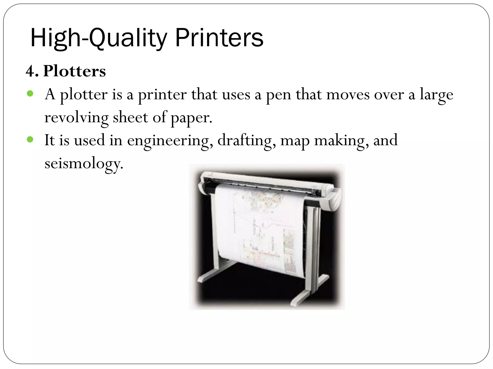High-Quality Printers
42
4. Plotters
 A plotter is a printer that uses a pen that moves over a large
revolving sheet of paper.
 It is used in engineering, drafting, map making, and
seismology.
 