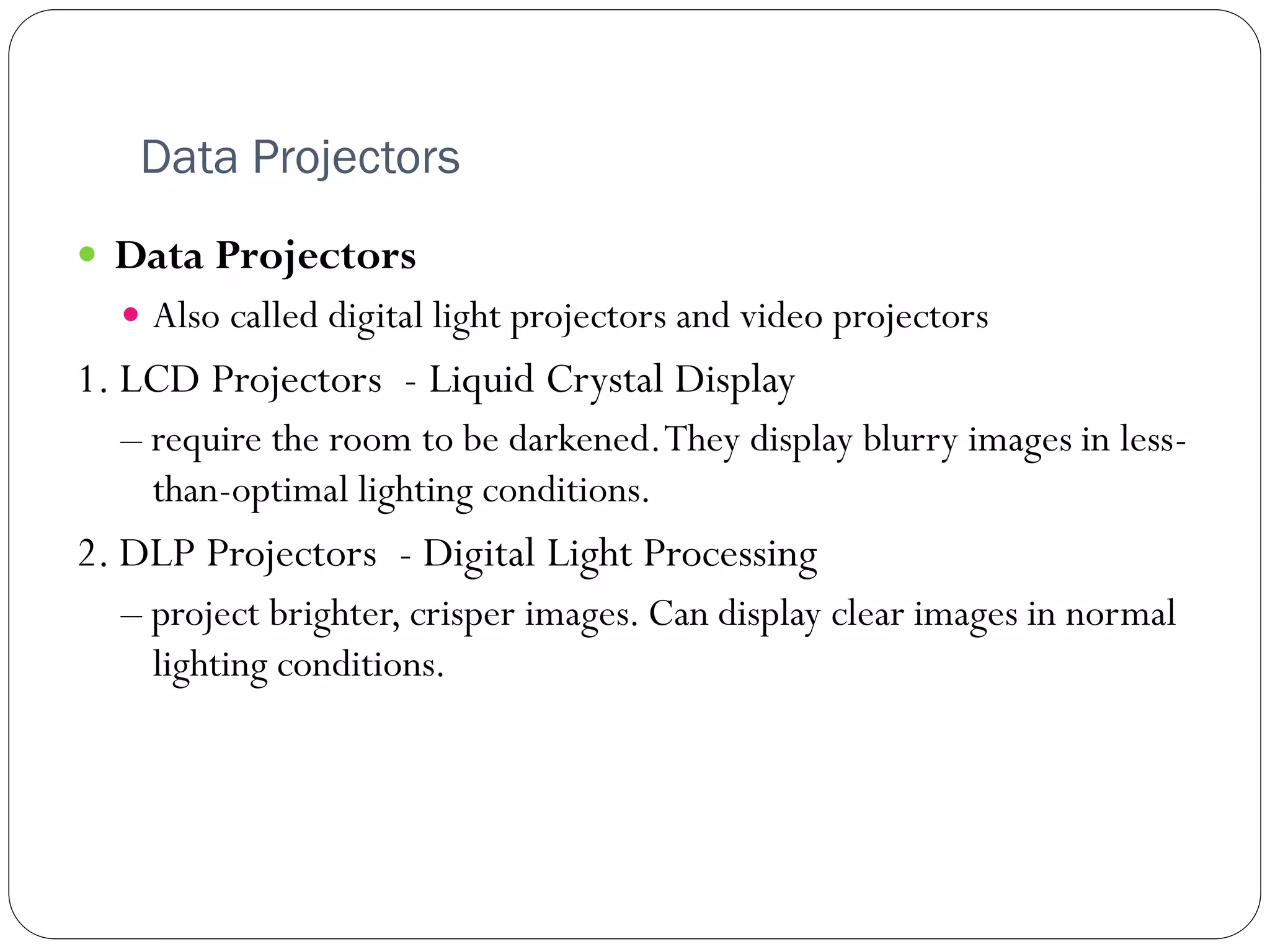 Data Projectors
46
 Data Projectors
 Also called digital light projectors and video projectors
1. LCD Projectors - Liquid Crystal Display
– require the room to be darkened.They display blurry images in less-
than-optimal lighting conditions.
2. DLP Projectors - Digital Light Processing
– project brighter, crisper images. Can display clear images in normal
lighting conditions.
 