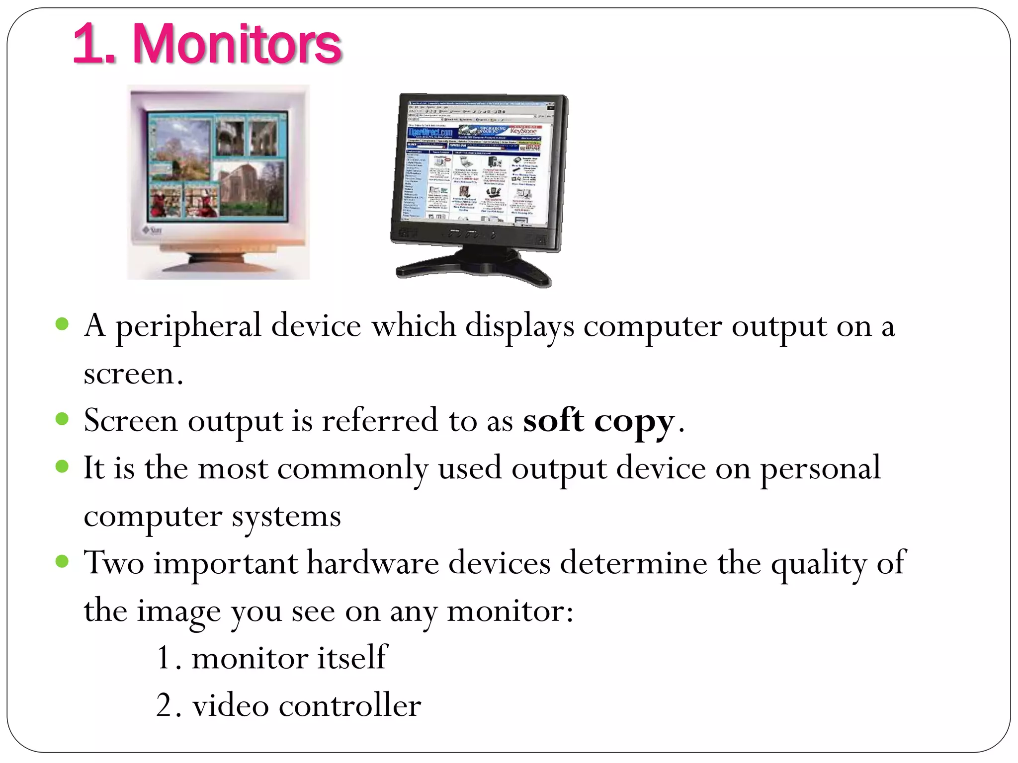 1. Monitors
7
 A peripheral device which displays computer output on a
screen.
 Screen output is referred to as soft copy.
 It is the most commonly used output device on personal
computer systems
 Two important hardware devices determine the quality of
the image you see on any monitor:
1. monitor itself
2. video controller
 