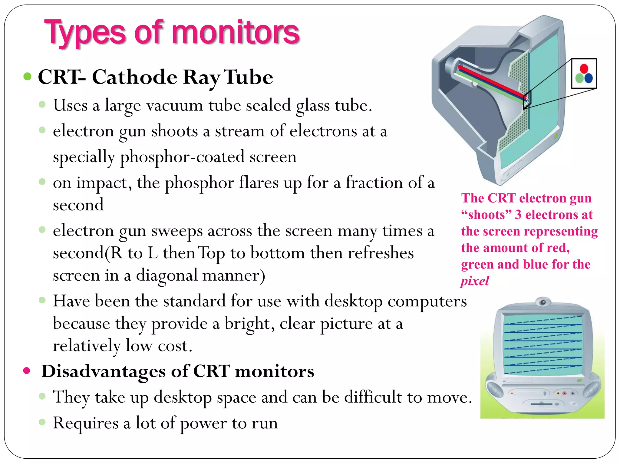 Types of monitors
9
 CRT- Cathode RayTube
 Uses a large vacuum tube sealed glass tube.
 electron gun shoots a stream of electrons at a
specially phosphor-coated screen
 on impact, the phosphor flares up for a fraction of a
second
 electron gun sweeps across the screen many times a
second(R to L thenTop to bottom then refreshes
screen in a diagonal manner)
 Have been the standard for use with desktop computers
because they provide a bright, clear picture at a
relatively low cost.
 Disadvantages of CRT monitors
 They take up desktop space and can be difficult to move.
 Requires a lot of power to run
The CRT electron gun
“shoots” 3 electrons at
the screen representing
the amount of red,
green and blue for the
pixel
 