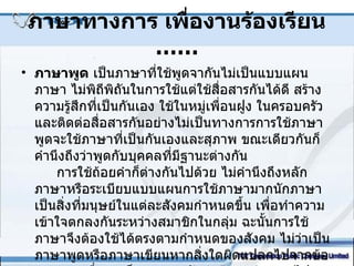 ภาษาทางการ เพื่องานร้องเรียน  …… ภาษาพูด  เป็นภาษาที่ใช้พูดจากันไม่เป็นแบบแผนภาษา ไม่พิถีพิถันในการใช้แต่ใช้สื่อสารกันได้ดี สร้างความรู้สึกที่เป็นกันเอง ใช้ในหมู่เพื่อนฝูง ในครอบครัว และติดต่อสื่อสารกันอย่างไม่เป็นทางการการใช้ภาษาพูดจะใช้ภาษาที่เป็นกันเองและสุภาพ ขณะเดียวกันก็คำนึงถึงว่าพูดกับบุคคลที่มีฐานะต่างกัน การใช้ถ้อยคำก็ต่างกันไปด้วย ไม่คำนึงถึงหลักภาษาหรือระเบียบแบบแผนการใช้ภาษามากนักภาษา เป็นสิ่งที่มนุษย์ในแต่ละสังคมกำหนดขึ้น เพื่อทำความเข้าใจตกลงกันระหว่างสมาชิกในกลุ่ม ฉะนั้นการใช้ภาษาจึงต้องใช้ได้ตรงตามกำหนดของสังคม ไม่ว่าเป็นภาษาพูดหรือภาษาเขียนหากสิ่งใดผิดแปลกไปจากข้อตกลงการสื่อสารก็จะหยุดชะงักล่าช้าลง ผิดแผกไปจากเจตนาหรือไม่สามารถสื่อสารได้ 