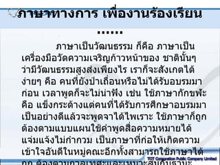 ภาษาทางการ เพื่องานร้องเรียน  …… ภาษาเป็นวัฒนธรรม ก็คือ ภาษาเป็นเครื่องมือวัดความเจริญก้าวหน้าของ ชาตินั้นๆ ว่ามีวัฒนธรรมสูงส่งเพียงไร เราก็จะสังเกตได้ง่ายๆ คือ คนที่ยังป่าเถื่อนหรือไม่ได้รับอบรมมาก่อน เวลาพูดก็จะไม่น่าฟัง เช่น ใช้ภาษากักขฬะ คือ แข็งกระด้างแต่คนที่ได้รับการศึกษาอบรมมาเป็นอย่างดีแล้วจะพูดจาได้ไพเราะ ใช้ภาษาก็ถูกต้องตามแบบแผนใช้คำพูดสื่อความหมายได้ แจ่มแจ้งไม่กำกวม เป็นภาษาที่ก่อให้เกิดความเข้าใจอันดีในหมู่คณะอีกทั้งสามารถใช้ภาษาได้ถูก ต้องตามกาลเทศะและเหมาะสมกับฐานะของบุคคล  