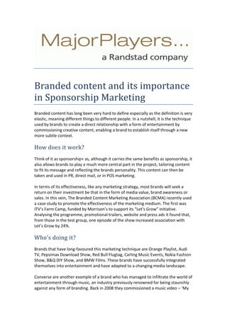Branded content and its importance in Sponsorship Marketing<br />Branded content has long been very hard to define especially as the definition is very elastic, meaning different things to different people. In a nutshell, it is the technique used by brands to create a direct relationship with a form of entertainment by commissioning creative content, enabling a brand to establish itself through a new more subtle context. How does it work?<br />Think of it as sponsorship+ as, although it carries the same benefits as sponsorship, it also allows brands to play a much more central part in the project, tailoring content to fit its message and reflecting the brands personality. This content can then be taken and used in PR, direct mail, or in POS marketing.  In terms of its effectiveness, like any marketing strategy, most brands will seek a return on their investment be that in the form of media value, brand awareness or sales. In this vein, The Branded Content Marketing Association (BCMA) recently used a case study to promote the effectiveness of the marketing medium. The first was ITV’s Farm Camp, funded by Morrison’s to support its “Let’s Grow” initiative. Analysing the programme, promotional trailers, website and press ads it found that, from those in the test group, one episode of the show increased association with Let’s Grow by 24%. Who's doing it?<br />Brands that have long-favoured this marketing technique are Orange Playlist, Audi TV, Pepsimax Download Show, Red Bull Flugtag, Carling Music Events, Nokia Fashion Show, B&Q DIY Show, and BMW Films. These brands have successfully integrated themselves into entertainment and have adapted to a changing media landscape. Converse are another example of a brand who has managed to infiltrate the world of entertainment through music, an industry previously renowned for being staunchly against any form of branding. Back in 2008 they commissioned a music video – ‘My Drive Thru’ with artists Pharrell Williams, Santogold and Julian Casablancas. This has since been followed up recently with a new video, ‘All Summer’ featuring Vampire Weekend, Kid Cudi, Best Coast and of course - Converse clothing.  What about the risks?<br />Despite strong evidence of successful branded content campaigns there are risks involved with an ineffective campaign. Shifting consumer habits and a constantly changing media landscape therefore drives the need for brands to think creatively about content and partnerships. Simple product placement or boring and un-engaging content can have the wrong effects. If branded content is to be done right it has to be a long-term, strategic commitment combined with time and money. There are many challenges such as developing the right content, steering clear of breaking any product placement regulations and making sure that the product matches the target audience. However, if a brand manages all these elements well, then branded content can be one of the most effective marketing mediums, just ask Omega.<br /> What are you thoughts on branded content? Under handed or inspired? Search for the latest marketing jobs, sponsorship or events jobs. <br />About Major Players<br />Headquartered in Covent Garden, London, Major Players’ team of more than 80 consultants provides freelance and permanent personnel. The firm recruits for   various advertising jobs, marketing, design, digital media, events, interactive media, creative, design, PR jobs in UK.for more information visit http://www.majorplayers.co.uk/   <br />Contact<br />MajorPlayers: +44(0)207 836 4041<br />Mike Iannella: mike.iannella@majorplayers.co.uk<br />Charley Caines: charley.caines@majorplayers.co.uk<br />