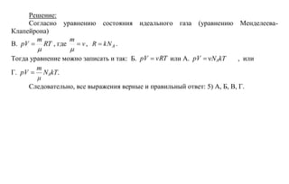 Решение:<br />Согласно уравнению состояния идеального газа (уравнению Менделеева-Клапейрона)<br />В. , где ,  .<br />Toгда уравнение можно записать и так:  Б.  или А. NAkT,  или<br />Г. NAkT.<br />Следовательно, все выражения верные и правильный ответ: 5) А, Б, В, Г.<br />