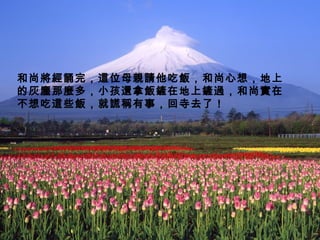 和尚將經誦完，這位母親請他吃飯，和尚心想，地上的灰塵那麼多，小孩還拿飯鏟在地上鏟過，和尚實在不想吃這些飯，就謊稱有事，回寺去了！ 