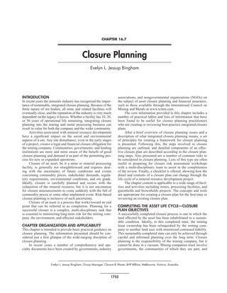 CHAPTER 16.7




                                              Closure Planning
                                                    Evelyn L. Jessup Bingham




INTRODUCTION                                                              associations, and nongovernmental organizations (NGOs) on
In recent years the minerals industry has recognized the impor-           the subject of asset closure planning and financial assurance,
tance of sustainable, integrated closure planning. Because of the         such as those available through the International Council on
finite nature of ore bodies, all mine and related facilities will         Mining and Metals at www.icmm.com.
eventually close, and the reputation of the industry is very much               The core information provided in this chapter includes a
dependent on the legacy it leaves. Whether a facility has 10, 20,         number of practical tables and lists of information that have
or 50 years of operational life remaining, integrating closure            been found to be useful for closure planning practitioners
planning into the mining and metal processing business can                who are creating or reviewing best-practice integrated closure
result in value for both the company and the wider community.             plans.
      Activities associated with mineral resource development                   After a brief overview of closure planning issues and a
have a significant impact on the social and environmental                 description of what integrated closure planning means, a set
aspects of a site. Any site disturbance, even in the early stages         of principles for creating a framework for closure planning
of a project, creates a legal and financial closure obligation for        is presented. Following this, the steps involved in closure
the mining company. Communities, governments, and lending                 planning are outlined, and detailed components of an effec-
institutions are more and more aware of the benefit of good               tive closure plan are described according to the closure plan-
closure planning and demand it as part of the permitting pro-             ning steps. Also presented are a number of common risks to
cess for new or expanded operations.                                      be considered in closure planning. Lists of this type are often
      Closure of an asset, be it a mine or mineral processing             useful in preparing for closure risk assessment workshops
facility, is generally not straightforward and requires deal-             with a multi-disciplinary team to assist in the completeness
ing with the uncertainty of future conditions and events                  of the review. Finally, a checklist is offered, showing how the
concerning commodity prices, stakeholder demands, regula-                 detail and contents of a closure plan can change through the
tory requirements, environmental conditions, and ore grade.               life cycle of a mineral resource development project.
Ideally, closure is carefully planned and occurs with the                       The chapter content is applicable to a wide range of facil-
exhaustion of the mineral resource, but it is not uncommon                ities and activities including mines, processing facilities, and
for closure announcements to come suddenly with the fall of               greenfields and brownfields projects. The concepts and tools
commodity prices or some other unplanned event. Risk-based                are appropriate for creating a closure plan for the first time or
closure planning is inclusive of such uncertainty.                        reviewing an existing closure plan.
      Closure of an asset is a process that works toward an end
point that can be referred to as completion. Planning for a               COMPLETING THE ASSET LIFE CYCLE—CLOSURE
successful closure is a complex, multi-disciplinary task that             PLAN OBJECTIVES
is essential to minimizing long-term risk for the mining com-             A successfully completed closure process is one in which the
pany, the environment, and affected stakeholders.                         land affected by the asset has been rehabilitated to a sustain-
                                                                          able condition. Ideally, in this completed state, the mining
CHAPTER ORGANIZATION AND APPLICABILITY                                    lease ownership has been relinquished by the mining com-
This chapter is intended to provide basic practical guidance on           pany to another land user with minimized continued liability.
closure planning. The information presented should be con-                This sustainable completed state can only be achieved through
sidered just a first glimpse of the wide-ranging discipline of            careful and informed planning over the long term. Closure
closure planning.                                                         planning is the responsibility of the mining company, but it
     In recent years a number of comprehensive and spe-                   cannot be done in a vacuum. Mining companies must involve
cialty documents have been created by governments, industry               governments, the communities of which they are part, and



                     Evelyn L. Jessup Bingham, Group Manager, Closure & Waste, BHP Billiton, Melbourne, Victoria, Australia



                                                                    1753
 