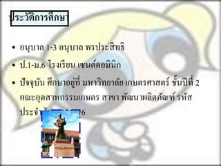 ประวัตการศึกษา
      ิ

• อนุบาล 1-3 อนุบาล พรประสิ ทธิ
• ป.1-ม.6 โรงเรี ยน เซนต์ดอมินิก
                   ่
• ปั จจุบน ศึกษาอยูที่ มหาวิทยาลัย เกษตรศาสตร์ ชั้นปี ที่ 2
         ั
  คณะอุตสาหกรรมเกษตร สาขา พัฒนาผลิตภัณฑ์ รหัส
  ประจาตัว 50101716
 