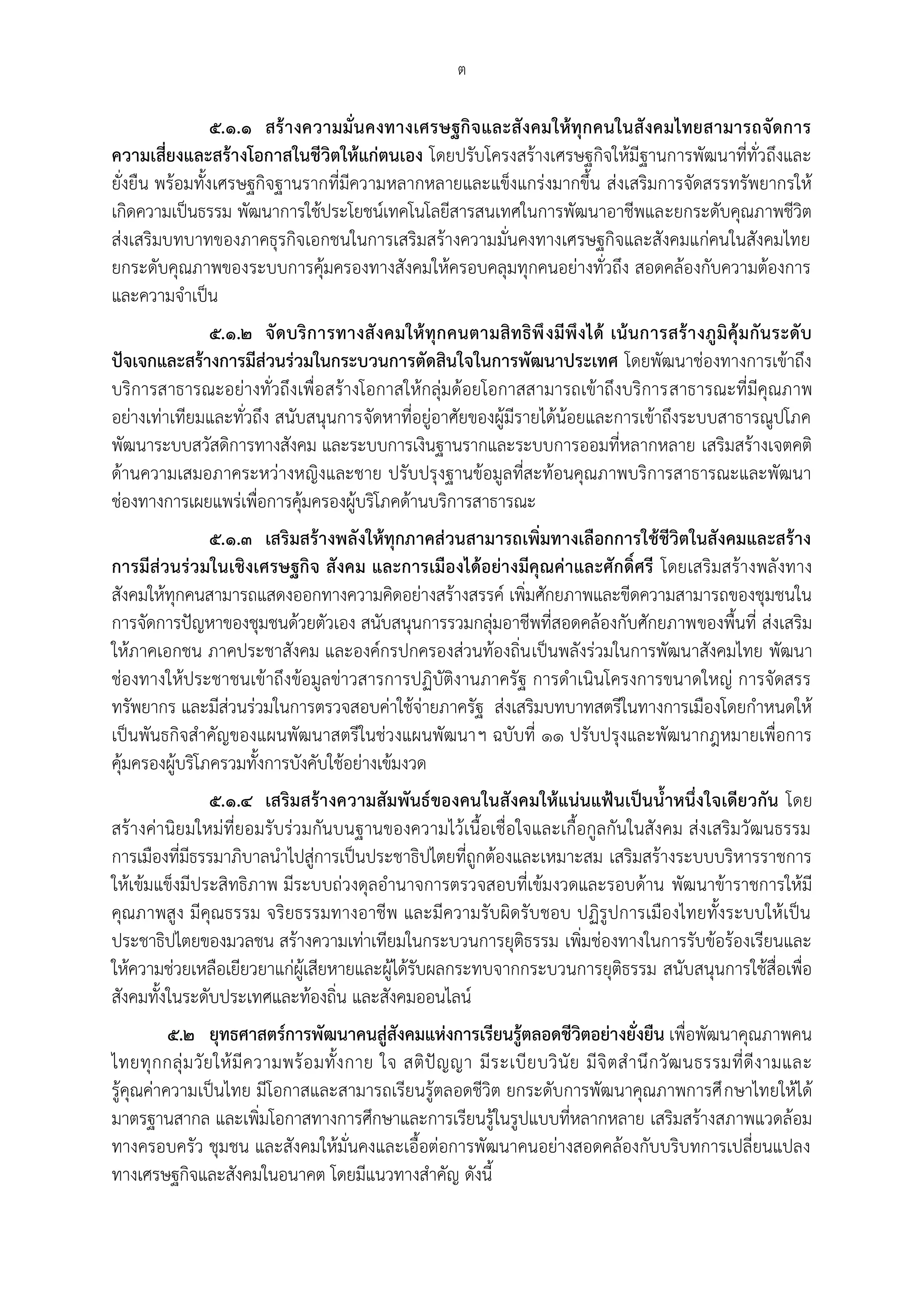 ต

                 ๕.๑.๑ สร้ า งความมั่น คงทางเศรษฐกิจและสังคมให้ทุกคนในสังคมไทยสามารถจัดการ
ความเสี่ยงและสร้างโอกาสในชีวิตให้แก่ตนเอง โดยปรับโครงสร้างเศรษฐกิจให้มีฐานการพัฒนาที่ทั่วถึงและ
ยั่งยืน พร้อมทั้งเศรษฐกิจฐานรากที่มีความหลากหลายและแข็งแกร่งมากขึ้น ส่งเสริมการจัดสรรทรัพยากรให้
เกิดความเป็นธรรม พัฒนาการใช้ประโยชน์เทคโนโลยีสารสนเทศในการพัฒนาอาชีพและยกระดับคุณภาพชีวิต
ส่งเสริมบทบาทของภาคธุรกิจเอกชนในการเสริมสร้างความมั่นคงทางเศรษฐกิจและสังคมแก่คนในสังคมไทย
ยกระดับคุณภาพของระบบการคุ้มครองทางสังคมให้ครอบคลุมทุกคนอย่างทั่วถึง สอดคล้องกับความต้องการ
และความจาเป็น
              ๕.๑.๒ จั ด บริ การทางสั งคมให้ ทุกคนตามสิทธิ พึ งมีพึงได้ เน้น การสร้ า งภูมิคุ้ม กัน ระดั บ
ปัจเจกและสร้างการมีส่วนร่วมในกระบวนการตัดสินใจในการพัฒนาประเทศ โดยพัฒนาช่องทางการเข้าถึง
บริการสาธารณะอย่างทั่วถึงเพื่อ สร้างโอกาสให้กลุ่มด้อยโอกาสสามารถเข้าถึงบริการสาธารณะที่มีคุณภาพ
อย่างเท่าเทียมและทั่วถึง สนับสนุนการจัดหาที่อยู่อาศัยของผู้มีรายได้น้อยและการเข้าถึงระบบสาธารณูปโภค
พัฒนาระบบสวัสดิการทางสังคม และระบบการเงินฐานรากและระบบการออมที่หลากหลาย เสริมสร้างเจตคติ
ด้านความเสมอภาคระหว่างหญิงและชาย ปรับปรุงฐานข้อมูลที่สะท้อนคุณภาพบริการสาธารณะและพัฒนา
ช่องทางการเผยแพร่เพื่อการคุ้มครองผู้บริโภคด้านบริการสาธารณะ
                ๕.๑.๓ เสริมสร้างพลังให้ทุกภาคส่วนสามารถเพิ่มทางเลือกการใช้ชีวิตในสังคมและสร้าง
การมีส่วนร่วมในเชิงเศรษฐกิจ สังคม และการเมืองได้อย่างมีคุณค่าและศักดิ์ศรี โดยเสริมสร้างพลังทาง
สังคมให้ทุกคนสามารถแสดงออกทางความคิดอย่างสร้างสรรค์ เพิ่มศักยภาพและขีดความสามารถของชุมชนใน
การจัดการปัญหาของชุมชนด้วยตัวเอง สนับสนุนการรวมกลุ่มอาชีพที่สอดคล้องกับศักยภาพของพื้นที่ ส่งเสริม
ให้ภาคเอกชน ภาคประชาสังคม และองค์กรปกครองส่วนท้องถิ่น เป็นพลังร่วมในการพัฒนาสังคมไทย พัฒนา
ช่องทางให้ประชาชนเข้าถึงข้อมูลข่าวสารการปฏิบัติงานภาครัฐ การดาเนินโครงการขนาดใหญ่ การจัดสรร
ทรัพยากร และมีส่วนร่วมในการตรวจสอบค่าใช้จ่ายภาครัฐ ส่งเสริมบทบาทสตรีในทางการเมืองโดยกาหนดให้
เป็นพันธกิจสาคัญของแผนพัฒนาสตรีในช่วงแผนพัฒนาฯ ฉบับที่ ๑๑ ปรับปรุงและพัฒนากฎหมายเพื่อการ
คุ้มครองผู้บริโภครวมทั้งการบังคับใช้อย่างเข้มงวด
               ๕.๑.๔ เสริมสร้างความสัมพันธ์ของคนในสังคมให้แน่นแฟ้นเป็นน้ําหนึ่งใจเดียวกัน โดย
สร้างค่านิยมใหม่ที่ยอมรับร่วมกันบนฐานของความไว้เนื้อเชื่อใจและเกื้อกูลกันในสังคม ส่งเสริมวัฒนธรรม
การเมืองที่มีธรรมาภิบาลนาไปสู่การเป็นประชาธิปไตยที่ถูกต้องและเหมาะสม เสริมสร้างระบบบริหารราชการ
ให้เข้มแข็งมีประสิทธิภาพ มีระบบถ่วงดุลอานาจการตรวจสอบที่เข้มงวดและรอบด้าน พัฒนาข้าราชการให้มี
คุณภาพสูง มีคุณธรรม จริยธรรมทางอาชีพ และมีความรับผิดรับชอบ ปฏิรูปการเมืองไทยทั้งระบบให้เป็น
ประชาธิปไตยของมวลชน สร้างความเท่าเทียมในกระบวนการยุติธรรม เพิ่มช่องทางในการรับข้อร้องเรียนและ
ให้ความช่วยเหลือเยียวยาแก่ผู้เสียหายและผู้ได้รับผลกระทบจากกระบวนการยุติธรรม สนับสนุนการใช้สื่อเพื่อ
สังคมทั้งในระดับประเทศและท้องถิ่น และสังคมออนไลน์
          ๕.๒ ยุทธศาสตร์การพัฒนาคนสู่สังคมแห่งการเรียนรู้ตลอดชีวิตอย่างยั่งยืน เพื่อพัฒนาคุณภาพคน
ไทยทุ ก กลุ่ ม วั ย ให้ มี ค วามพร้ อ มทั้ ง กาย ใจ สติ ปั ญ ญา มี ร ะเบี ย บวิ นั ย มี จิ ต ส านึ ก วั ฒ นธรรมที่ ดี ง ามและ
รู้คุณค่าความเป็นไทย มีโอกาสและสามารถเรียนรู้ตลอดชีวิต ยกระดับการพัฒนาคุณภาพการศึ กษาไทยให้ได้
มาตรฐานสากล และเพิ่มโอกาสทางการศึกษาและการเรียนรู้ในรูปแบบที่หลากหลาย เสริมสร้างสภาพแวดล้อม
ทางครอบครัว ชุมชน และสังคมให้มั่นคงและเอื้อต่อการพัฒนาคนอย่างสอดคล้องกับบริบทการเปลี่ยนแปลง
ทางเศรษฐกิจและสังคมในอนาคต โดยมีแนวทางสาคัญ ดังนี้
 