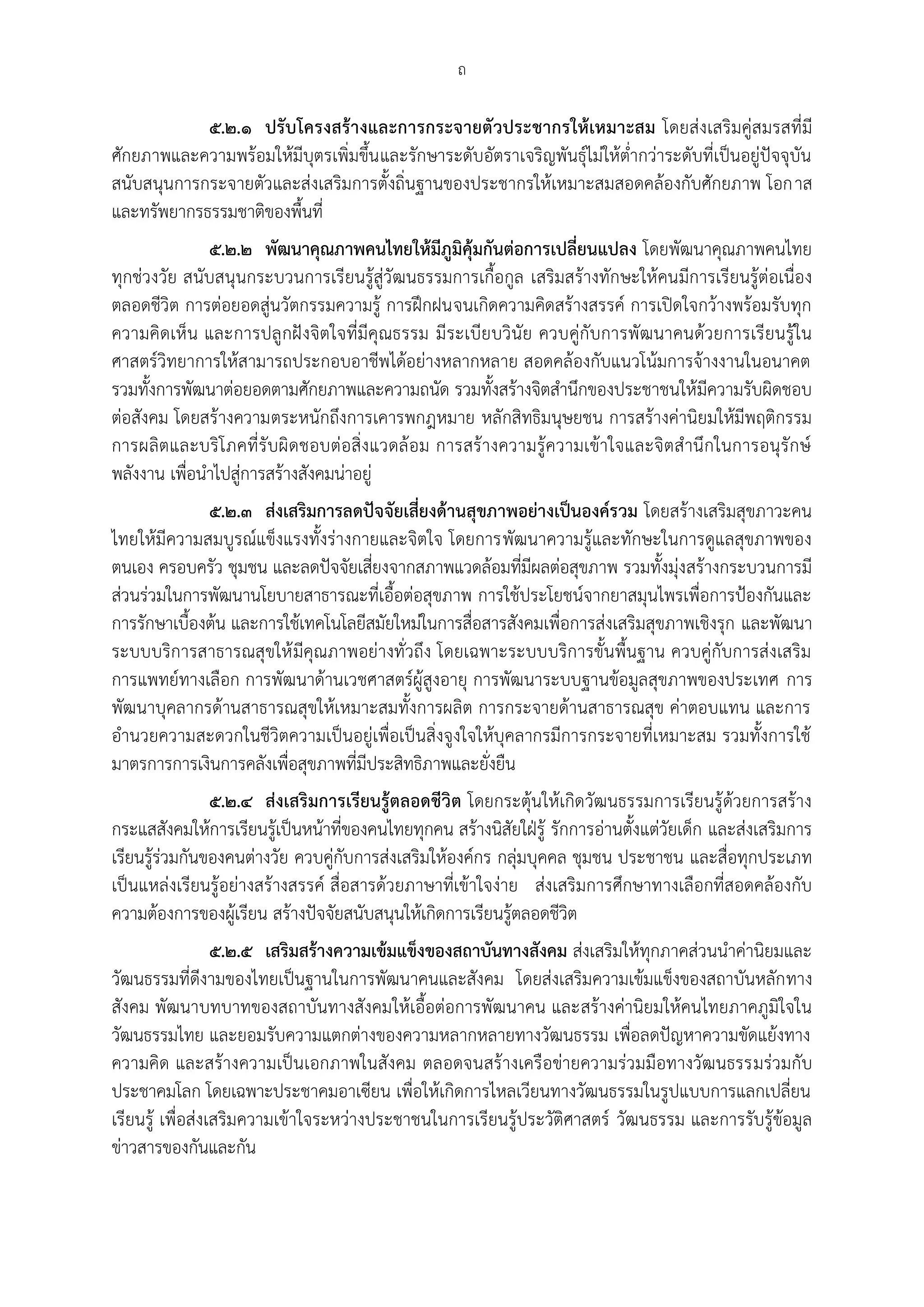ถ

            ๕.๒.๑ ปรับโครงสร้างและการกระจายตัวประชากรให้เหมาะสม โดยส่งเสริมคู่สมรสที่มี
ศักยภาพและความพร้อมให้มีบุตรเพิ่มขึ้น และรักษาระดับอัตราเจริญพันธุ์ไม่ให้ต่ากว่าระดับที่เป็นอยู่ปัจจุบัน
สนับสนุนการกระจายตัวและส่งเสริมการตั้งถิ่นฐานของประชากรให้เหมาะสมสอดคล้องกับศักยภาพ โอกาส
และทรัพยากรธรรมชาติของพื้นที่
              ๕.๒.๒ พัฒนาคุณภาพคนไทยให้มีภูมิคุ้มกันต่อการเปลี่ยนแปลง โดยพัฒนาคุณภาพคนไทย
ทุกช่วงวัย สนับสนุนกระบวนการเรียนรู้สู่วัฒนธรรมการเกื้อกูล เสริมสร้างทักษะให้คนมีการเรียนรู้ต่อเนื่อง
ตลอดชีวิต การต่อยอดสู่นวัตกรรมความรู้ การฝึกฝนจนเกิดความคิดสร้างสรรค์ การเปิดใจกว้างพร้อมรับทุก
ความคิดเห็ น และการปลู กฝั งจิตใจที่มีคุณธรรม มีระเบียบวินัย ควบคู่กับการพัฒนาคนด้วยการเรียนรู้ใน
ศาสตร์วิทยาการให้สามารถประกอบอาชีพได้อย่างหลากหลาย สอดคล้องกับแนวโน้มการจ้างงานในอนาคต
รวมทั้งการพัฒนาต่อยอดตามศักยภาพและความถนัด รวมทั้งสร้างจิตสานึกของประชาชนให้มีความรับผิดชอบ
ต่อสังคม โดยสร้างความตระหนักถึงการเคารพกฎหมาย หลักสิทธิมนุษยชน การสร้างค่านิยมให้มีพฤติกรรม
การผลิตและบริ โ ภคที่รั บผิ ดชอบต่อสิ่งแวดล้ อม การสร้างความรู้ความเข้าใจและจิตส านึกในการอนุรักษ์
พลังงาน เพื่อนาไปสู่การสร้างสังคมน่าอยู่
              ๕.๒.๓ ส่งเสริมการลดปัจจัยเสี่ยงด้านสุขภาพอย่างเป็นองค์รวม โดยสร้างเสริมสุขภาวะคน
ไทยให้มีความสมบูรณ์แข็งแรงทั้งร่างกายและจิตใจ โดยการพัฒนาความรู้และทักษะในการดูแลสุขภาพของ
ตนเอง ครอบครัว ชุมชน และลดปัจจัยเสี่ยงจากสภาพแวดล้อมทีมีผลต่อสุขภาพ รวมทั้งมุ่งสร้างกระบวนการมี
                                                           ่
ส่วนร่วมในการพัฒนานโยบายสาธารณะที่เอื้อต่อสุขภาพ การใช้ประโยชน์จากยาสมุนไพรเพื่อการปูองกันและ
การรักษาเบื้องต้น และการใช้เทคโนโลยีสมัยใหม่ในการสื่อสารสังคมเพื่อการส่งเสริมสุขภาพเชิงรุก และพัฒนา
ระบบบริการสาธารณสุขให้ มีคุณภาพอย่างทั่วถึง โดยเฉพาะระบบบริการขั้นพื้นฐาน ควบคู่กับการส่งเสริม
การแพทย์ทางเลือก การพัฒนาด้านเวชศาสตร์ผู้สูงอายุ การพัฒนาระบบฐานข้อมูลสุขภาพของประเทศ การ
พัฒนาบุคลากรด้านสาธารณสุขให้เหมาะสมทั้งการผลิต การกระจายด้านสาธารณสุข ค่าตอบแทน และการ
อานวยความสะดวกในชีวิตความเป็นอยู่เพื่อเป็นสิ่งจูงใจให้บุคลากรมีการกระจายที่เหมาะสม รวมทั้งการใช้
มาตรการการเงินการคลังเพื่อสุขภาพที่มีประสิทธิภาพและยั่งยืน
                ๕.๒.๔ ส่งเสริมการเรียนรู้ตลอดชีวิต โดยกระตุ้นให้เกิดวัฒนธรรมการเรียนรู้ด้วยการสร้าง
กระแสสังคมให้การเรียนรู้เป็นหน้าที่ของคนไทยทุกคน สร้างนิสัยใฝุรู้ รักการอ่านตั้งแต่วัยเด็ก และส่งเสริมการ
เรียนรู้ร่วมกันของคนต่างวัย ควบคู่กับการส่งเสริมให้องค์กร กลุ่มบุคคล ชุมชน ประชาชน และสื่อทุกประเภท
เป็นแหล่งเรียนรู้อย่างสร้างสรรค์ สื่อสารด้วยภาษาที่เข้าใจง่าย ส่งเสริมการศึกษาทางเลือกที่สอดคล้องกับ
ความต้องการของผู้เรียน สร้างปัจจัยสนับสนุนให้เกิดการเรียนรู้ตลอดชีวิต
                  ๕.๒.๕ เสริมสร้างความเข้มแข็งของสถาบันทางสังคม ส่งเสริมให้ทุกภาคส่วนนาค่านิยมและ
วัฒนธรรมที่ดีงามของไทยเป็นฐานในการพัฒนาคนและสังคม โดยส่งเสริมความเข้มแข็งของสถาบันหลัก ทาง
สังคม พัฒนาบทบาทของสถาบันทางสังคมให้เอื้อต่อการพัฒนาคน และสร้างค่านิยมให้คนไทยภาคภูมิใจใน
วัฒนธรรมไทย และยอมรับความแตกต่างของความหลากหลายทางวัฒนธรรม เพื่อลดปัญหาความขัดแย้งทาง
ความคิด และสร้างความเป็นเอกภาพในสังคม ตลอดจนสร้างเครือข่ายความร่วมมือทางวัฒนธรรมร่วมกับ
ประชาคมโลก โดยเฉพาะประชาคมอาเซียน เพื่อให้เกิดการไหลเวียนทางวัฒนธรรมในรูปแบบการแลกเปลี่ยน
เรียนรู้ เพื่อส่งเสริมความเข้าใจระหว่างประชาชนในการเรียนรู้ประวัติศาสตร์ วัฒนธรรม และการรับรู้ข้อมูล
ข่าวสารของกันและกัน
 