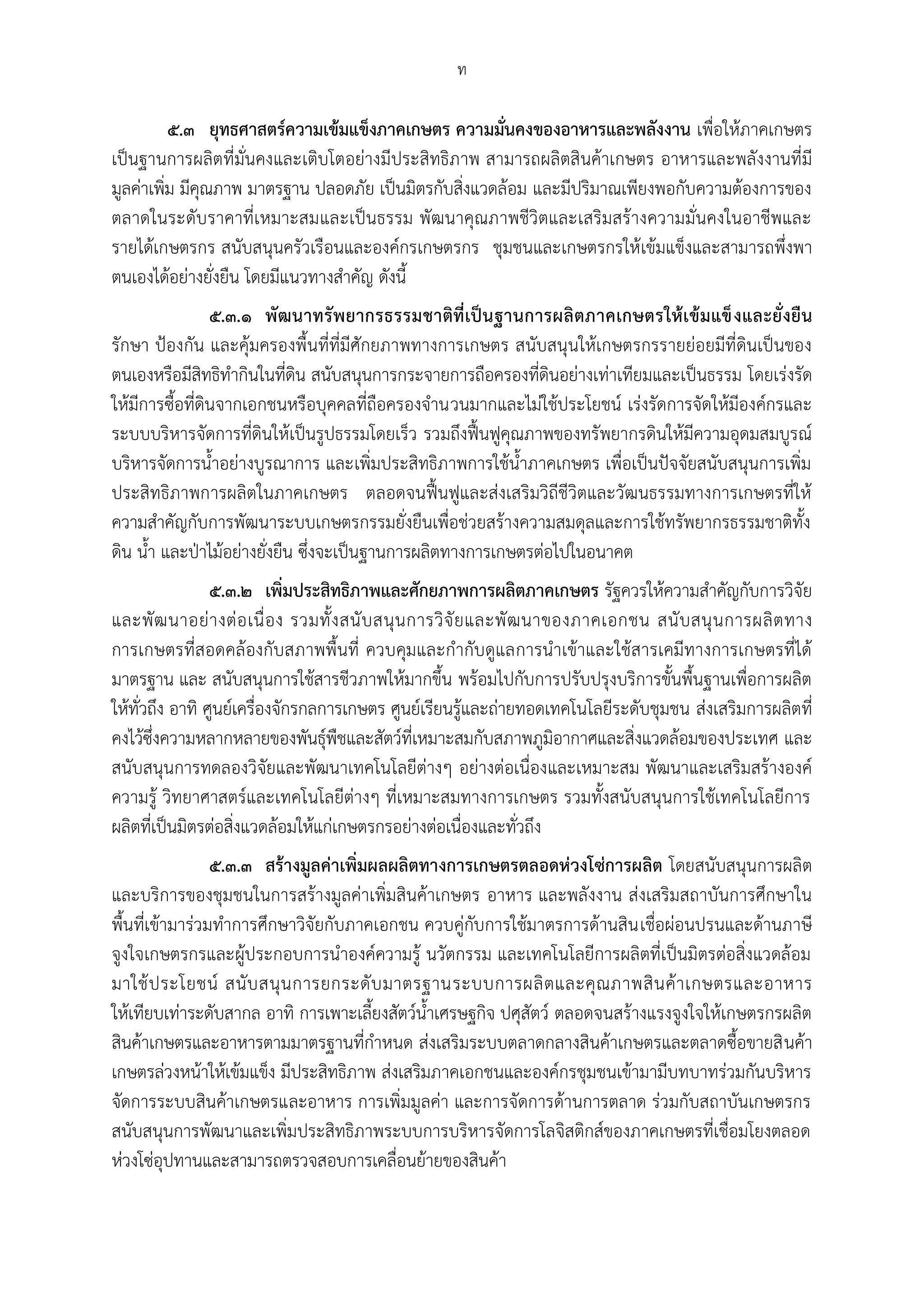 ท

          ๕.๓ ยุทธศาสตร์ความเข้มแข็งภาคเกษตร ความมั่นคงของอาหารและพลังงาน เพื่อให้ภาคเกษตร
เป็นฐานการผลิตที่มั่นคงและเติบโตอย่างมีประสิทธิภาพ สามารถผลิตสินค้าเกษตร อาหารและพลังงานที่มี
มูลค่าเพิ่ม มีคุณภาพ มาตรฐาน ปลอดภัย เป็นมิตรกับสิ่งแวดล้อม และมีปริมาณเพียงพอกับความต้องการของ
ตลาดในระดับราคาที่เหมาะสมและเป็นธรรม พัฒนาคุณภาพชีวิตและเสริมสร้างความมั่นคงในอาชีพและ
รายได้เกษตรกร สนับสนุนครัวเรือนและองค์กรเกษตรกร ชุมชนและเกษตรกรให้เข้มแข็งและสามารถพึ่งพา
ตนเองได้อย่างยั่งยืน โดยมีแนวทางสาคัญ ดังนี้
                 ๕.๓.๑ พัฒนาทรั พยากรธรรมชาติที่เ ป็น ฐานการผลิตภาคเกษตรให้เ ข้มแข็ งและยั่งยืน
รักษา ปูองกัน และคุ้มครองพื้นที่ที่มีศักยภาพทางการเกษตร สนับสนุนให้เกษตรกรรายย่อยมีที่ดินเป็นของ
ตนเองหรือมีสิทธิทากินในที่ดิน สนับสนุนการกระจายการถือครองที่ดินอย่างเท่าเทียมและเป็นธรรม โดยเร่งรัด
ให้มีการซื้อที่ดินจากเอกชนหรือบุคคลที่ถือครองจานวนมากและไม่ใช้ประโยชน์ เร่งรัดการจัดให้มีองค์กรและ
ระบบบริหารจัดการที่ดินให้เป็นรูปธรรมโดยเร็ว รวมถึงฟื้นฟูคุณภาพของทรัพยากรดินให้มีความอุดมสมบูรณ์
บริหารจัดการน้าอย่างบูรณาการ และเพิ่มประสิทธิภาพการใช้น้าภาคเกษตร เพื่อเป็นปัจจัยสนับสนุนการเพิ่ม
ประสิทธิภาพการผลิตในภาคเกษตร ตลอดจนฟื้นฟูและส่งเสริมวิถีชีวิตและวัฒนธรรมทางการเกษตรที่ให้
ความสาคัญกับการพัฒนาระบบเกษตรกรรมยั่งยืนเพื่อช่วยสร้างความสมดุลและการใช้ทรัพยากรธรรมชาติทั้ง
ดิน น้า และปุาไม้อย่างยั่งยืน ซึ่งจะเป็นฐานการผลิตทางการเกษตรต่อไปในอนาคต
                 ๕.๓.๒ เพิ่มประสิทธิภาพและศักยภาพการผลิตภาคเกษตร รัฐควรให้ความสาคัญกับการวิจัย
และพั ฒ นาอย่ า งต่ อ เนื่ อ ง รวมทั้ ง สนั บ สนุ น การวิ จั ย และพั ฒ นาของภาคเอกชน สนั บ สนุ น การผลิ ต ทาง
การเกษตรที่สอดคล้องกับสภาพพื้นที่ ควบคุมและกากับดูแลการนาเข้าและใช้สารเคมีทางการเกษตรที่ได้
มาตรฐาน และ สนับสนุนการใช้สารชีวภาพให้มากขึ้น พร้อมไปกับการปรับปรุงบริการขั้นพื้นฐานเพื่อการผลิต
ให้ทั่วถึง อาทิ ศูนย์เครื่องจักรกลการเกษตร ศูนย์เรียนรู้และถ่ายทอดเทคโนโลยีระดับชุมชน ส่งเสริมการผลิตที่
คงไว้ซึ่งความหลากหลายของพันธุ์พืชและสัตว์ที่เหมาะสมกับสภาพภูมิอากาศและสิ่งแวดล้อมของประเทศ และ
สนับสนุนการทดลองวิจัยและพัฒนาเทคโนโลยีต่างๆ อย่างต่อเนื่องและเหมาะสม พัฒนาและเสริมสร้างองค์
ความรู้ วิทยาศาสตร์และเทคโนโลยีต่างๆ ที่เหมาะสมทางการเกษตร รวมทั้งสนับสนุนการใช้เทคโนโลยีการ
ผลิตที่เป็นมิตรต่อสิ่งแวดล้อมให้แก่เกษตรกรอย่างต่อเนื่องและทั่วถึง
                 ๕.๓.๓ สร้างมูลค่าเพิ่มผลผลิตทางการเกษตรตลอดห่วงโซ่การผลิต โดยสนับสนุนการผลิต
และบริการของชุมชนในการสร้างมูลค่าเพิ่มสินค้าเกษตร อาหาร และพลังงาน ส่งเสริมสถาบันการศึกษาใน
พื้นที่เข้ามาร่วมทาการศึกษาวิจัยกับภาคเอกชน ควบคู่กับการใช้มาตรการด้านสิน เชื่อผ่อนปรนและด้านภาษี
จูงใจเกษตรกรและผู้ประกอบการนาองค์ความรู้ นวัตกรรม และเทคโนโลยีการผลิตที่เป็นมิตรต่อสิ่งแวดล้อม
มาใช้ ป ระโยชน์ สนั บ สนุ น การยกระดั บ มาตรฐานระบบการผลิ ต และคุ ณ ภาพสิ น ค้ า เกษตรและอาหาร
ให้เทียบเท่าระดับสากล อาทิ การเพาะเลี้ยงสัตว์น้าเศรษฐกิจ ปศุสัตว์ ตลอดจนสร้างแรงจูงใจให้เกษตรกรผลิต
สินค้าเกษตรและอาหารตามมาตรฐานที่กาหนด ส่งเสริมระบบตลาดกลางสินค้าเกษตรและตลาดซื้อขายสิ นค้า
เกษตรล่วงหน้าให้เข้มแข็ง มีประสิทธิภาพ ส่งเสริมภาคเอกชนและองค์กรชุมชนเข้ามามีบทบาทร่วมกันบริหาร
จัดการระบบสินค้าเกษตรและอาหาร การเพิ่มมูลค่า และการจัดการด้านการตลาด ร่วมกับสถาบันเกษตรกร
สนับสนุนการพัฒนาและเพิ่มประสิทธิภาพระบบการบริหารจัดการโลจิสติกส์ของภาคเกษตรที่เชื่อมโยงตลอด
ห่วงโซ่อุปทานและสามารถตรวจสอบการเคลื่อนย้ายของสินค้า
 