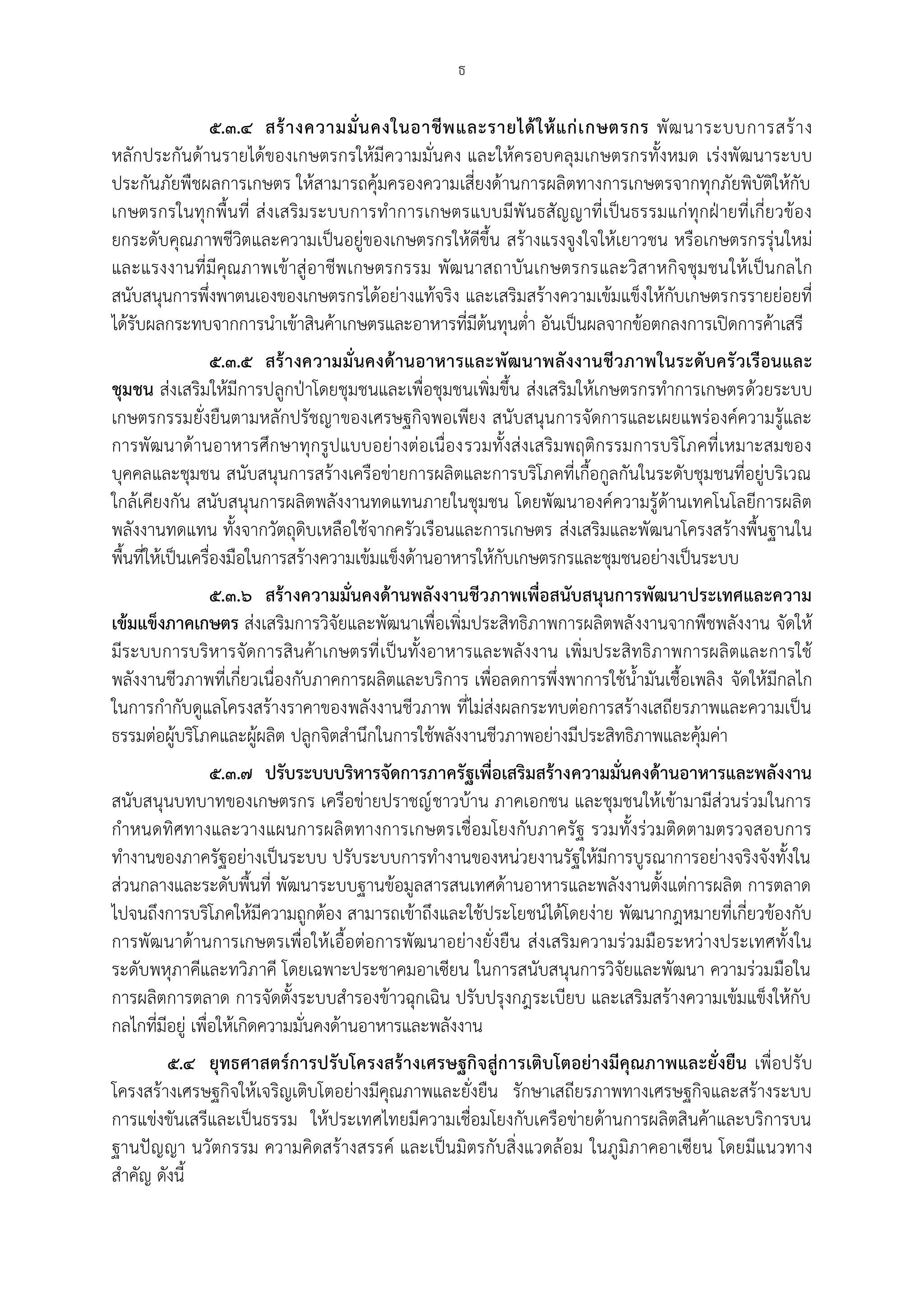 ธ

              ๕.๓.๔ สร้ า งความมั่ น คงในอาชี พ และรายได้ ใ ห้ แ ก่ เ กษตรกร พั ฒ นาระบบการสร้ า ง
หลักประกันด้านรายได้ของเกษตรกรให้มีความมั่นคง และให้ครอบคลุมเกษตรกรทั้งหมด เร่งพัฒนาระบบ
ประกันภัยพืชผลการเกษตร ให้สามารถคุ้มครองความเสี่ยงด้านการผลิตทางการเกษตรจากทุกภัยพิบัติให้กับ
เกษตรกรในทุกพื้น ที่ ส่ งเสริมระบบการทาการเกษตรแบบมีพั นธสัญญาที่เป็นธรรมแก่ทุกฝุ ายที่เกี่ยวข้อง
ยกระดับคุณภาพชีวิตและความเป็นอยู่ของเกษตรกรให้ดีขึ้น สร้างแรงจูงใจให้เยาวชน หรือเกษตรกรรุ่นใหม่
และแรงงานที่มีคุณภาพเข้าสู่ อาชีพเกษตรกรรม พัฒ นาสถาบันเกษตรกรและวิสาหกิจชุมชนให้เป็นกลไก
สนับสนุนการพึ่งพาตนเองของเกษตรกรได้อย่างแท้จริง และเสริมสร้างความเข้มแข็งให้กับเกษตรกรรายย่อยที่
ได้รับผลกระทบจากการนาเข้าสินค้าเกษตรและอาหารที่มีต้นทุนต่า อันเป็นผลจากข้อตกลงการเปิดการค้าเสรี
                   ๕.๓.๕ สร้ า งความมั่นคงด้ านอาหารและพัฒนาพลังงานชีว ภาพในระดับครั วเรื อนและ
ชุมชน ส่งเสริมให้มีการปลูกปุาโดยชุมชนและเพื่อชุมชนเพิ่มขึ้น ส่งเสริมให้เกษตรกรทาการเกษตรด้วยระบบ
เกษตรกรรมยั่งยืนตามหลักปรัชญาของเศรษฐกิจพอเพียง สนับสนุนการจัดการและเผยแพร่องค์ความรู้และ
การพัฒนาด้านอาหารศึกษาทุกรูปแบบอย่างต่อเนื่องรวมทั้งส่งเสริมพฤติกรรมการบริโภคที่เหมาะสมของ
บุคคลและชุมชน สนับสนุนการสร้างเครือข่ายการผลิตและการบริโภคที่เกื้อกูลกันในระดับชุมชนที่อยู่บริเวณ
ใกล้เคียงกัน สนับสนุนการผลิตพลังงานทดแทนภายในชุมชน โดยพัฒนาองค์ความรู้ด้านเทคโนโลยีการผลิต
พลังงานทดแทน ทั้งจากวัตถุดิบเหลือใช้จากครัวเรือนและการเกษตร ส่งเสริมและพัฒนาโครงสร้างพื้นฐานใน
พื้นที่ให้เป็นเครื่องมือในการสร้างความเข้มแข็งด้านอาหารให้กับเกษตรกรและชุมชนอย่างเป็นระบบ
               ๕.๓.๖ สร้างความมั่นคงด้านพลังงานชีว ภาพเพื่อสนับสนุนการพัฒนาประเทศและความ
เข้มแข็งภาคเกษตร ส่งเสริมการวิจัยและพัฒนาเพื่อเพิ่มประสิทธิภาพการผลิตพลั งงานจากพืชพลังงาน จัดให้
มีระบบการบริหารจัดการสินค้าเกษตรที่ เป็นทั้งอาหารและพลังงาน เพิ่มประสิทธิภาพการผลิตและการใช้
พลังงานชีวภาพที่เกี่ยวเนื่องกับภาคการผลิตและบริการ เพื่อลดการพึ่งพาการใช้น้ามันเชื้อเพลิง จัดให้มีกลไก
ในการกากับดูแลโครงสร้างราคาของพลังงานชีวภาพ ที่ไม่ส่งผลกระทบต่อการสร้างเสถียรภาพและความเป็น
ธรรมต่อผู้บริโภคและผู้ผลิต ปลูกจิตสานึกในการใช้พลังงานชีวภาพอย่างมีประสิทธิภาพและคุ้มค่า
                  ๕.๓.๗ ปรับระบบบริหารจัดการภาครัฐเพื่อเสริมสร้างความมั่นคงด้านอาหารและพลังงาน
สนับสนุนบทบาทของเกษตรกร เครือข่ายปราชญ์ ชาวบ้าน ภาคเอกชน และชุมชนให้เข้ามามีส่วนร่วมในการ
กาหนดทิศทางและวางแผนการผลิ ตทางการเกษตรเชื่อมโยงกับภาครัฐ รวมทั้งร่ว มติดตามตรวจสอบการ
ทางานของภาครัฐอย่างเป็นระบบ ปรับระบบการทางานของหน่วยงานรัฐให้มีการบูรณาการอย่างจริงจังทั้งใน
ส่วนกลางและระดับพื้นที่ พัฒนาระบบฐานข้อมูลสารสนเทศด้านอาหารและพลังงานตั้งแต่การผลิต การตลาด
ไปจนถึงการบริโภคให้มีความถูกต้อง สามารถเข้าถึงและใช้ประโยชน์ได้โดยง่าย พัฒนากฎหมายที่เกี่ยวข้องกับ
การพัฒนาด้านการเกษตรเพื่อให้เอื้อต่อการพัฒนาอย่างยั่งยืน ส่งเสริมความร่วมมือระหว่างประเทศทั้งใน
ระดับพหุภาคีและทวิภาคี โดยเฉพาะประชาคมอาเซียน ในการสนับสนุนการวิจัยและพัฒนา ความร่วมมือใน
การผลิตการตลาด การจัดตั้งระบบสารองข้าวฉุกเฉิน ปรับปรุงกฎระเบียบ และเสริมสร้างความเข้มแข็งให้กับ
กลไกที่มีอยู่ เพื่อให้เกิดความมั่นคงด้านอาหารและพลังงาน
        ๕.๔ ยุทธศาสตร์การปรับโครงสร้างเศรษฐกิจสู่การเติบโตอย่างมีคุณภาพและยั่งยืน เพื่อปรับ
โครงสร้างเศรษฐกิจให้เจริญเติบโตอย่างมีคุณภาพและยั่งยืน รักษาเสถียรภาพทางเศรษฐกิจและสร้างระบบ
การแข่งขันเสรีและเป็นธรรม ให้ประเทศไทยมีความเชื่อมโยงกับเครือข่ายด้านการผลิตสินค้าและบริการบน
ฐานปัญญา นวัตกรรม ความคิดสร้างสรรค์ และเป็นมิตรกับสิ่งแวดล้อม ในภูมิภาคอาเซียน โดยมีแนวทาง
สาคัญ ดังนี้
 