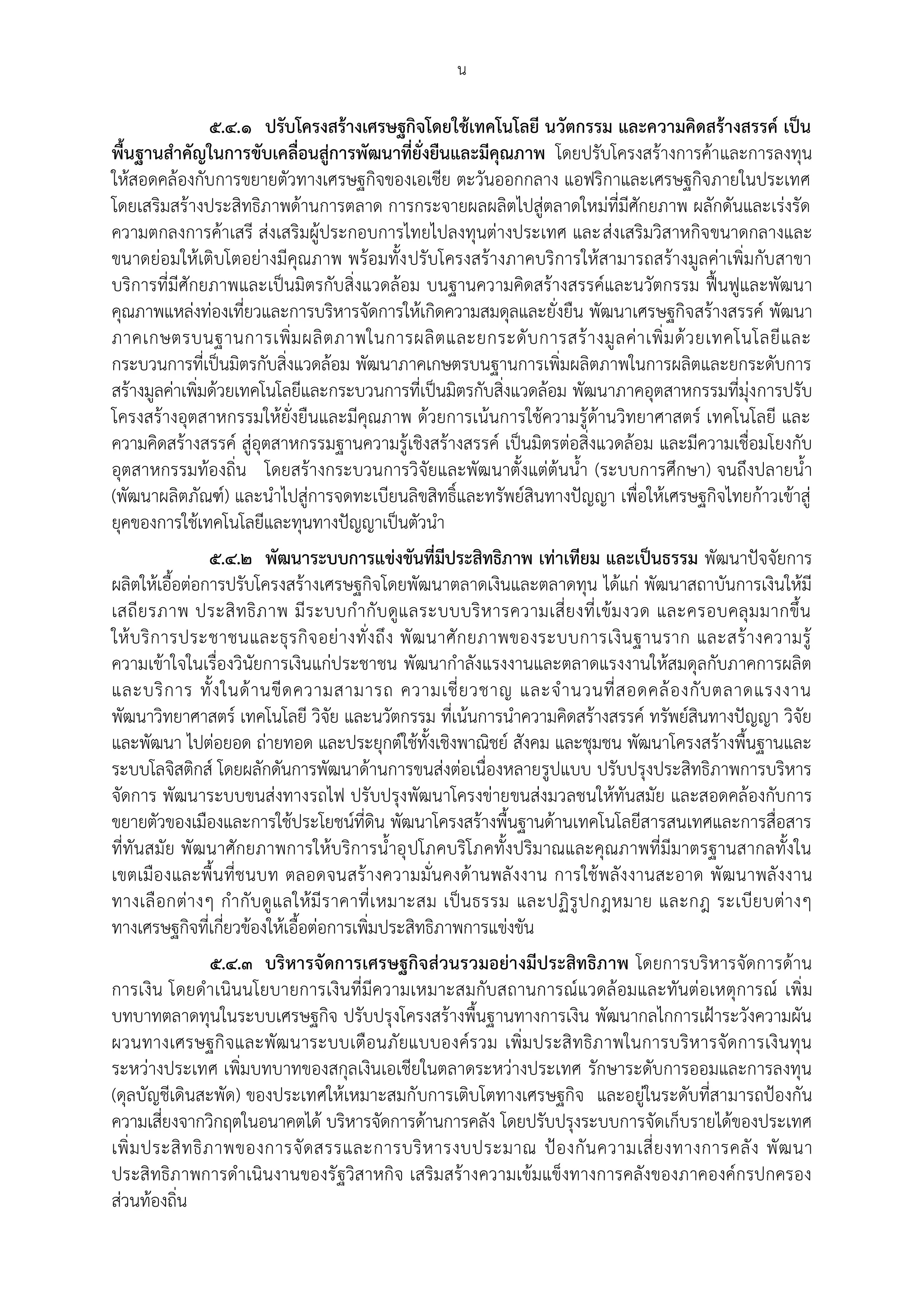 น

                   ๕.๔.๑ ปรับโครงสร้างเศรษฐกิจโดยใช้เทคโนโลยี นวัตกรรม และความคิดสร้างสรรค์ เป็น
พื้นฐานสําคัญในการขับเคลื่อนสู่การพัฒนาที่ยั่งยืนและมีคุณภาพ โดยปรับโครงสร้างการค้าและการลงทุน
ให้สอดคล้องกับการขยายตัวทางเศรษฐกิจของเอเชีย ตะวันออกกลาง แอฟริกาและเศรษฐกิจภายในประเทศ
โดยเสริมสร้างประสิทธิภาพด้านการตลาด การกระจายผลผลิตไปสู่ตลาดใหม่ที่มีศักยภาพ ผลักดันและเร่งรัด
ความตกลงการค้าเสรี ส่งเสริมผู้ประกอบการไทยไปลงทุนต่างประเทศ และส่งเสริมวิสาหกิจขนาดกลางและ
ขนาดย่อมให้เติบโตอย่างมีคุณภาพ พร้อมทั้ง ปรับโครงสร้างภาคบริการให้สามารถสร้างมูลค่าเพิ่มกับสาขา
บริการที่มีศักยภาพและเป็นมิตรกับสิ่งแวดล้อม บนฐานความคิดสร้างสรรค์และนวัตกรรม ฟื้นฟูและพัฒนา
คุณภาพแหล่งท่องเที่ยวและการบริหารจัดการให้เกิดความสมดุลและยั่งยืน พัฒนาเศรษฐกิจสร้างสรรค์ พัฒนา
ภาคเกษตรบนฐานการเพิ่ ม ผลิ ต ภาพในการผลิ ต และยกระดั บ การสร้ า งมู ล ค่ า เพิ่ ม ด้ ว ยเทคโนโลยี แ ละ
กระบวนการที่เป็นมิตรกับสิ่งแวดล้อม พัฒนาภาคเกษตรบนฐานการเพิ่มผลิตภาพในการผลิตและยกระดับการ
สร้างมูลค่าเพิ่มด้วยเทคโนโลยีและกระบวนการที่เป็นมิตรกับสิ่งแวดล้อม พัฒนาภาคอุตสาหกรรมที่มุ่งการปรับ
โครงสร้างอุตสาหกรรมให้ยั่งยืนและมีคุณภาพ ด้วยการเน้นการใช้ความรู้ด้านวิทยาศาสตร์ เทคโนโลยี และ
ความคิดสร้างสรรค์ สู่อุตสาหกรรมฐานความรู้เชิงสร้างสรรค์ เป็นมิตรต่อสิ่งแวดล้อม และมีความเชื่อมโยงกับ
อุตสาหกรรมท้องถิ่น โดยสร้างกระบวนการวิจัยและพัฒนาตั้งแต่ต้นน้า (ระบบการศึกษา) จนถึงปลายน้า
(พัฒนาผลิตภัณฑ์) และนาไปสู่การจดทะเบียนลิขสิทธิ์และทรัพย์สินทางปัญญา เพื่อให้เศรษฐกิจไทยก้าวเข้าสู่
ยุคของการใช้เทคโนโลยีและทุนทางปัญญาเป็นตัวนา
                   ๕.๔.๒ พัฒนาระบบการแข่งขันที่มีประสิทธิภาพ เท่าเทียม และเป็นธรรม พัฒนาปัจจัยการ
ผลิตให้เอื้อต่อการปรับโครงสร้างเศรษฐกิจโดยพัฒนาตลาดเงินและตลาดทุน ได้แก่ พัฒนาสถาบันการเงินให้มี
เสถี ย รภาพ ประสิ ท ธิภ าพ มี ร ะบบก ากั บ ดูแ ลระบบบริ ห ารความเสี่ ย งที่ เข้ ม งวด และครอบคลุ ม มากขึ้ น
ให้ บ ริ ก ารประชาชนและธุ ร กิ จ อย่ า งทั่ ง ถึ ง พั ฒ นาศั ก ยภาพของระบบการเงิ น ฐานราก และสร้ า งความรู้
ความเข้าใจในเรื่องวินัยการเงินแก่ประชาชน พัฒนากาลังแรงงานและตลาดแรงงานให้สมดุลกับภาคการผลิต
และบริ ก าร ทั้ ง ในด้ า นขี ด ความสามารถ ความเชี่ ย วชาญ และจ านวนที่ ส อดคล้ อ งกั บ ตลาดแรงงาน
พัฒนาวิทยาศาสตร์ เทคโนโลยี วิจัย และนวัตกรรม ที่เน้นการนาความคิดสร้างสรรค์ ทรัพย์สินทางปัญญา วิจัย
และพัฒนา ไปต่อยอด ถ่ายทอด และประยุกต์ใช้ทั้งเชิงพาณิชย์ สังคม และชุมชน พัฒนาโครงสร้างพื้นฐานและ
ระบบโลจิสติกส์ โดยผลักดันการพัฒนาด้านการขนส่งต่อเนื่องหลายรูปแบบ ปรับปรุงประสิทธิภาพการบริหาร
จัดการ พัฒนาระบบขนส่งทางรถไฟ ปรับปรุงพัฒนาโครงข่ายขนส่งมวลชนให้ทันสมัย และสอดคล้องกับการ
ขยายตัวของเมืองและการใช้ประโยชน์ที่ดิน พัฒนาโครงสร้างพื้นฐานด้านเทคโนโลยีสารสนเทศและการสื่อสาร
ที่ทันสมัย พัฒนาศักยภาพการให้บริการน้าอุ ปโภคบริโภคทั้งปริมาณและคุณภาพที่มีมาตรฐานสากลทั้งใน
เขตเมืองและพื้น ที่ช นบท ตลอดจนสร้ างความมั่นคงด้านพลั งงาน การใช้พลังงานสะอาด พัฒนาพลั งงาน
ทางเลื อกต่า งๆ กากั บ ดู แ ลให้ มี ร าคาที่ เ หมาะสม เป็น ธรรม และปฏิ รูป กฎหมาย และกฎ ระเบีย บต่า งๆ
ทางเศรษฐกิจที่เกี่ยวข้องให้เอื้อต่อการเพิ่มประสิทธิภาพการแข่งขัน
                   ๕.๔.๓ บริหารจัดการเศรษฐกิจส่วนรวมอย่างมีประสิทธิภาพ โดยการบริหารจัดการด้าน
การเงิน โดยดาเนินนโยบายการเงิน ที่มีความเหมาะสมกับสถานการณ์แวดล้ อมและทันต่อเหตุการณ์ เพิ่ม
บทบาทตลาดทุนในระบบเศรษฐกิจ ปรับปรุงโครงสร้างพื้นฐานทางการเงิน พัฒนากลไกการเฝูาระวังความผัน
ผวนทางเศรษฐกิจและพัฒ นาระบบเตือนภัยแบบองค์รวม เพิ่มประสิ ทธิภ าพในการบริห ารจัดการเงินทุน
ระหว่างประเทศ เพิ่มบทบาทของสกุลเงินเอเชียในตลาดระหว่างประเทศ รักษาระดับการออมและการลงทุน
(ดุลบัญชีเดินสะพัด) ของประเทศให้เหมาะสมกั บการเติบโตทางเศรษฐกิจ และอยู่ในระดับที่สามารถปูองกัน
ความเสี่ยงจากวิกฤตในอนาคตได้ บริหารจัดการด้านการคลัง โดยปรับปรุงระบบการจัดเก็บรายได้ของประเทศ
เพิ่ ม ประสิ ท ธิ ภ าพของการจั ด สรรและการบริ ห ารงบประมาณ ปู อ งกั น ความเสี่ ย งทางการคลั ง พั ฒ นา
ประสิทธิภาพการดาเนินงานของรั ฐวิสาหกิจ เสริมสร้างความเข้มแข็งทางการคลังของภาคองค์กรปกครอง
ส่วนท้องถิ่น
 