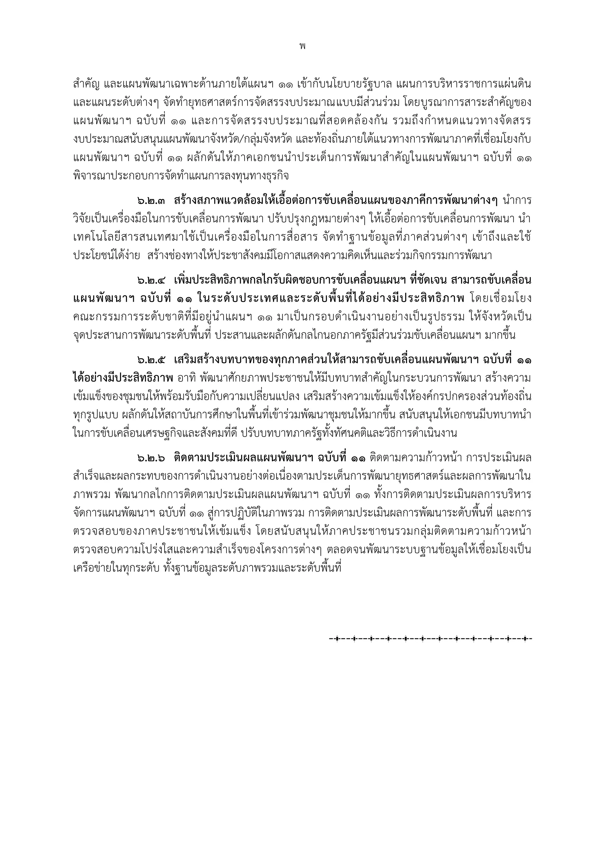 พ

สาคัญ และแผนพัฒนาเฉพาะด้านภายใต้แผนฯ ๑๑ เข้ากับนโยบายรัฐบาล แผนการบริหารราชการแผ่นดิน
และแผนระดับต่างๆ จัดทายุทธศาสตร์การจัดสรรงบประมาณแบบมีส่วนร่วม โดยบูรณาการสาระสาคัญของ
แผนพั ฒ นาฯ ฉบั บ ที่ ๑๑ และการจั ด สรรงบประมาณที่ ส อดคล้ อ งกั น รวมถึ ง ก าหนดแนวทางจั ด สรร
งบประมาณสนับสนุนแผนพัฒนาจังหวัด/กลุ่มจังหวัด และท้องถิ่นภายใต้แนวทางการพัฒนาภาคที่เชื่อมโยงกับ
แผนพัฒ นาฯ ฉบั บ ที่ ๑๑ ผลั กดัน ให้ ภ าคเอกชนนาประเด็ นการพัฒ นาส าคัญในแผนพั ฒ นาฯ ฉบับที่ ๑๑
พิจารณาประกอบการจัดทาแผนการลงทุนทางธุรกิจ
                ๖.๒.๓ สร้างสภาพแวดล้อมให้เอื้อต่อการขับเคลื่อนแผนของภาคีการพัฒนาต่างๆ นาการ
วิจัยเป็นเครื่องมือในการขับเคลื่อนการพัฒนา ปรับปรุงกฎหมายต่างๆ ให้เอื้อต่อการขับเคลื่อนการพัฒนา นา
เทคโนโลยี ส ารสนเทศมาใช้ เ ป็ น เครื่ อ งมื อในการสื่ อ สาร จั ด ทาฐานข้อ มู ล ที่ ภ าคส่ ว นต่า งๆ เข้ า ถึง และใช้
ประโยชน์ได้ง่าย สร้างช่องทางให้ประชาสังคมมีโอกาสแสดงความคิดเห็นและร่วมกิจกรรมการพัฒนา
            ๖.๒.๔ เพิ่มประสิทธิภาพกลไกรับผิดชอบการขับเคลื่อนแผนฯ ที่ชัดเจน สามารถขับเคลื่อน
แผนพั ฒ นาฯ ฉบั บ ที่ ๑๑ ในระดั บ ประเทศและระดั บ พื้ น ที่ ไ ด้ อ ย่ า งมี ป ระสิ ท ธิ ภ าพ โดยเชื่ อ มโยง
คณะกรรมการระดั บ ชาติที่ มีอยู่ น าแผนฯ ๑๑ มาเป็น กรอบด าเนิ นงานอย่า งเป็ นรู ปธรรม ให้ จัง หวัด เป็ น
จุดประสานการพัฒนาระดับพื้นที่ ประสานและผลักดันกลไกนอกภาครัฐมีส่วนร่วมขับเคลื่อนแผนฯ มากขึ้น
              ๖.๒.๕ เสริมสร้างบทบาทของทุกภาคส่วนให้สามารถขับเคลื่อนแผนพัฒนาฯ ฉบับที่ ๑๑
ได้อย่างมีประสิทธิภาพ อาทิ พัฒนาศักยภาพประชาชนให้มีบทบาทสาคัญในกระบวนการพัฒนา สร้างความ
เข้มแข็งของชุมชนให้พร้อมรับมือกับความเปลี่ยนแปลง เสริมสร้างความเข้มแข็งให้องค์กรปกครองส่ วนท้องถิ่น
ทุกรูปแบบ ผลักดันให้สถาบันการศึกษาในพื้นที่เข้าร่วมพัฒนาชุมชนให้มากขึ้น สนับสนุนให้เอกชนมีบทบาทนา
ในการขับเคลื่อนเศรษฐกิจและสังคมที่ดี ปรับบทบาทภาครัฐทั้งทัศนคติและวิธีการดาเนินงาน
              ๖.๒.๖ ติดตามประเมินผลแผนพัฒนาฯ ฉบับที่ ๑๑ ติดตามความก้าวหน้า การประเมินผล
สาเร็จและผลกระทบของการดาเนินงานอย่างต่อเนื่องตามประเด็นการพัฒนายุทธศาสตร์และผลการพัฒนาใน
ภาพรวม พัฒนากลไกการติดตามประเมินผลแผนพัฒนาฯ ฉบับที่ ๑๑ ทั้งการติดตามประเมินผลการบริหาร
จัดการแผนพัฒนาฯ ฉบับที่ ๑๑ สู่การปฏิบัติในภาพรวม การติดตามประเมินผลการพัฒนาระดับพื้นที่ และการ
ตรวจสอบของภาคประชาชนให้ เข้ม แข็ ง โดยสนั บสนุ นให้ ภ าคประชาชนรวมกลุ่ ม ติด ตามความก้ าวหน้ า
ตรวจสอบความโปร่งใสและความสาเร็จของโครงการต่างๆ ตลอดจนพัฒนาระบบฐานข้อมูลให้เชื่อมโยงเป็น
เครือข่ายในทุกระดับ ทั้งฐานข้อมูลระดับภาพรวมและระดับพื้นที่
 