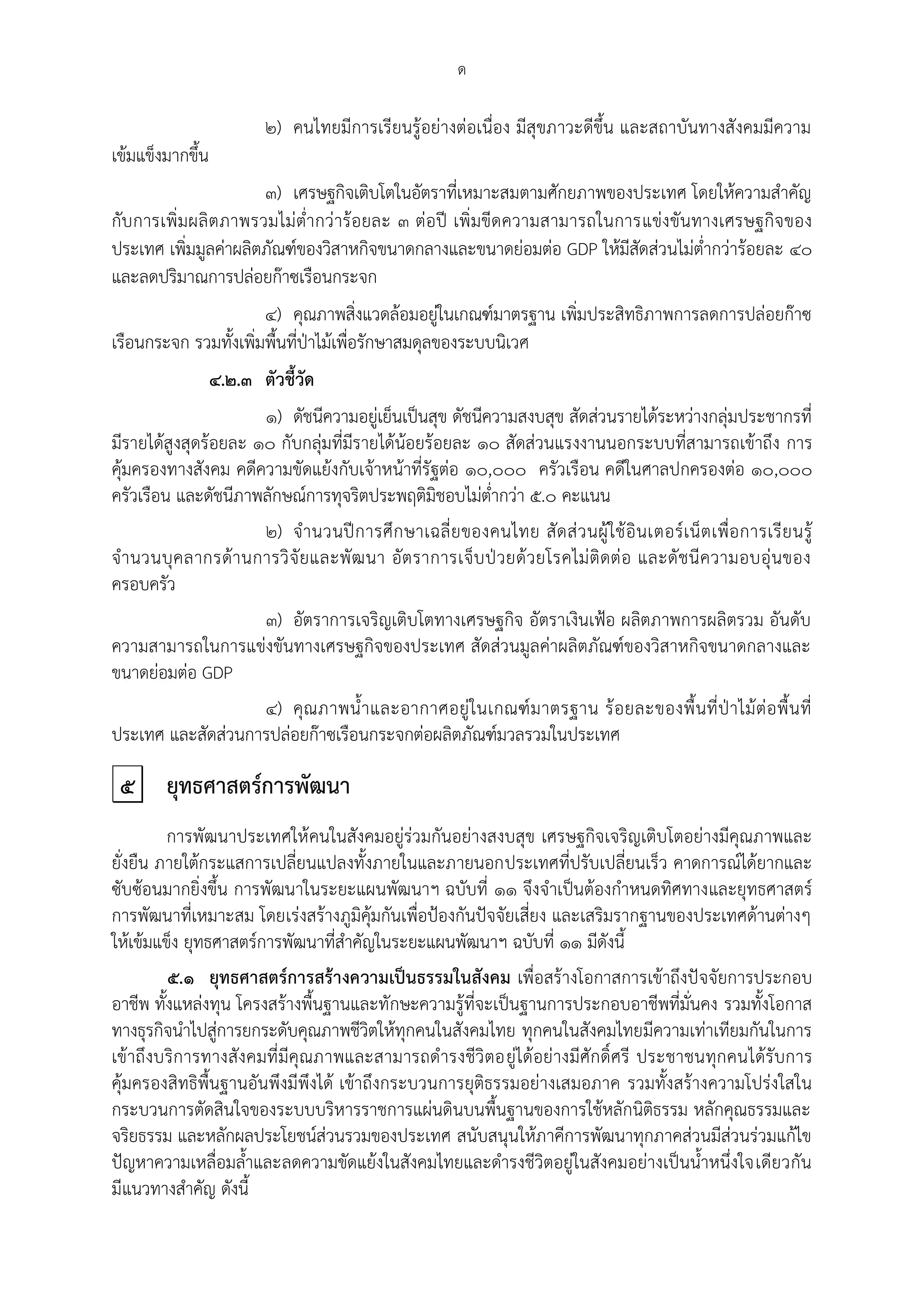 ด

                         ๒) คนไทยมีการเรียนรู้อย่างต่อเนื่อง มีสุขภาวะดีขึ้น และสถาบันทางสังคมมีความ
เข้มแข็งมากขึ้น
                       ๓) เศรษฐกิจเติบโตในอัตราที่เหมาะสมตามศักยภาพของประเทศ โดยให้ความสาคัญ
กับ การเพิ่มผลิ ต ภาพรวมไม่ต่ากว่าร้ อยละ ๓ ต่อปี เพิ่มขีดความสามารถในการแข่งขันทางเศรษฐกิจของ
ประเทศ เพิ่มมูลค่าผลิตภัณฑ์ของวิสาหกิจขนาดกลางและขนาดย่อมต่อ GDP ให้มีสัดส่วนไม่ต่ากว่าร้อยละ ๔๐
และลดปริมาณการปล่อยก๊าซเรือนกระจก
                       ๔) คุณภาพสิ่งแวดล้อมอยู่ในเกณฑ์มาตรฐาน เพิ่มประสิทธิภาพการลดการปล่อยก๊าซ
เรือนกระจก รวมทั้งเพิ่มพื้นที่ปุาไม้เพื่อรักษาสมดุลของระบบนิเวศ
                ๔.๒.๓ ตัวชี้วัด
                      ๑) ดัชนีความอยู่เย็นเป็นสุข ดัชนีความสงบสุข สัดส่วนรายได้ระหว่างกลุ่มประชากรที่
มีรายได้สูงสุดร้อยละ ๑๐ กับกลุ่มที่มีรายได้น้อยร้อยละ ๑๐ สัดส่วนแรงงานนอกระบบที่สามารถเข้าถึง การ
คุ้มครองทางสังคม คดีความขัดแย้งกับเจ้าหน้าที่รัฐต่อ ๑๐,๐๐๐ ครัวเรือน คดีในศาลปกครองต่อ ๑๐,๐๐๐
ครัวเรือน และดัชนีภาพลักษณ์การทุจริตประพฤติมิชอบไม่ต่ากว่า ๕.๐ คะแนน
                      ๒) จ านวนปี ก ารศึ ก ษาเฉลี่ ย ของคนไทย สั ด ส่ ว นผู้ ใ ช้ อิ นเตอร์เ น็ ต เพื่อ การเรี ย นรู้
จ านวนบุ ค ลากรด้า นการวิ จั ย และพั ฒ นา อัต ราการเจ็บ ปุ ว ยด้ ว ยโรคไม่ ติ ดต่ อ และดั ช นี ค วามอบอุ่ นของ
ครอบครัว
                      ๓) อัตราการเจริญเติบโตทางเศรษฐกิจ อัตราเงินเฟูอ ผลิตภาพการผลิตรวม อันดับ
ความสามารถในการแข่งขันทางเศรษฐกิจของประเทศ สัดส่วนมูลค่าผลิตภัณฑ์ของวิสาหกิจขนาดกลางและ
ขนาดย่อมต่อ GDP
                      ๔) คุณ ภาพน้ าและอากาศอยู่ ใ นเกณฑ์ ม าตรฐาน ร้ อ ยละของพื้ นที่ ปุ า ไม้ ต่ อ พื้ น ที่
ประเทศ และสัดส่วนการปล่อยก๊าซเรือนกระจกต่อผลิตภัณฑ์มวลรวมในประเทศ

 ๕       ยุทธศาสตร์การพัฒนา
         การพัฒนาประเทศให้ คนในสังคมอยู่ร่วมกันอย่างสงบสุข เศรษฐกิจเจริญเติบโตอย่างมีคุณภาพและ
ยั่งยืน ภายใต้กระแสการเปลี่ยนแปลงทั้งภายในและภายนอกประเทศที่ปรับเปลี่ยนเร็ว คาดการณ์ได้ยากและ
ซับซ้อนมากยิ่งขึ้น การพัฒนาในระยะแผนพัฒนาฯ ฉบับที่ ๑๑ จึงจาเป็นต้องกาหนดทิศทางและยุทธศาสตร์
การพัฒนาที่เหมาะสม โดยเร่งสร้างภูมิคุ้มกันเพื่อปูองกันปัจจัยเสี่ยง และเสริมรากฐานของประเทศด้านต่างๆ
ให้เข้มแข็ง ยุทธศาสตร์การพัฒนาที่สาคัญในระยะแผนพัฒนาฯ ฉบับที่ ๑๑ มีดังนี้
         ๕.๑ ยุทธศาสตร์การสร้างความเป็นธรรมในสังคม เพื่อสร้างโอกาสการเข้าถึงปัจจัยการประกอบ
อาชีพ ทั้งแหล่งทุน โครงสร้างพื้นฐานและทักษะความรู้ที่จะเป็นฐานการประกอบอาชีพที่มั่นคง รวมทั้งโอกาส
ทางธุรกิจนาไปสู่การยกระดับคุณภาพชีวิตให้ทุกคนในสังคมไทย ทุกคนในสังคมไทยมีความเท่าเทียมกันในการ
เข้าถึงบริการทางสังคมที่มีคุณภาพและสามารถดารงชีวิตอยู่ได้อย่างมีศักดิ์ศรี ประชาชนทุกคนได้รับการ
คุ้มครองสิทธิพื้นฐานอันพึงมีพึงได้ เข้าถึงกระบวนการยุติธรรมอย่างเสมอภาค รวมทั้งสร้างความโปร่งใสใน
กระบวนการตัดสินใจของระบบบริหารราชการแผ่นดินบนพื้นฐานของการใช้หลักนิติธรรม หลักคุณธรรมและ
จริยธรรม และหลักผลประโยชน์ส่วนรวมของประเทศ สนับสนุนให้ภาคีการพัฒนาทุกภาคส่วนมีส่วนร่วมแก้ไข
ปัญหาความเหลื่อมล้าและลดความขัดแย้งในสังคมไทยและดารงชีวิตอยู่ในสังคมอย่างเป็นน้าหนึ่งใจเดียวกัน
มีแนวทางสาคัญ ดังนี้
 