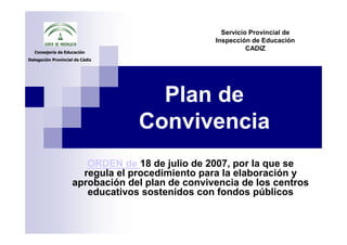 Servicio Provincial de
                                                 Inspección de Educación
   Consejería de Educación
                                                           CADIZ
Delegación Provincial de Cádiz




                                   Plan de
                                 Convivencia
                       ORDEN de 18 de julio de 2007, por la que se
                      regula el procedimiento para la elaboración y
                    aprobación del plan de convivencia de los centros
                       educativos sostenidos con fondos públicos
 