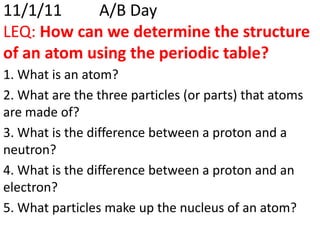 11/1/11     A/B Day
LEQ: How can we determine the structure
of an atom using the periodic table?
1. What is an atom?
2. What are the three particles (or parts) that atoms
are made of?
3. What is the difference between a proton and a
neutron?
4. What is the difference between a proton and an
electron?
5. What particles make up the nucleus of an atom?
 