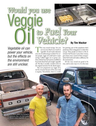 Would you use
Veggie
         Oil Vehicle?
Vegetable oil can
power your vehicle,                   T
                                       to Fuel Your
                                               his may sound strange, but you
                                               can run your diesel car or truck on
                                               vegetable oil and nearly eliminate
                                      your use of traditional gas or diesel. For cer-
                                                                                                     By Tim Wacker
                                                                                        but growing, part of the population that’s
                                                                                        passionate about using grease to make their
                                                                                        cars go. These people are drawn to this al-
                                                                                        ternative fuel because it saves them money,
but the effects on                    tain people, veggie oil could lead to major
                                      savings. Called veggie cars or grease cars,
                                                                                        gives them more control of their transpor-
                                                                                        tation fuel needs and makes a difference for
the environment                       these vehicles have fuel systems modified to
                                      burn both diesel fuel and straight vegetable
                                                                                        the environment.
                                                                                            All this may sound too good to be
are still unclear.                    oil. The idea is actually a modern twist on
                                      the original intention for the diesel engine.
                                                                                        true, and in some ways it is. Is it the most

                                          But even proponents say veggie oil is
                                      not for everyone because of the extra work
                                      it requires. Nevertheless, there is a small,




                                                                                                                                       jon hardesty; above: istockphoto/steven kratochwill




Marcos Markoulatos and Ty Martin,
of Lawrence, Kan., run their trucks
on filtered waste vegetable oil.
 