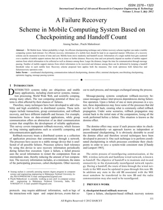 ISSN: 2278 – 1323
                                                         Int ernat ional Journal of Adv anced Research in Comput er Engineering & Technology
                                                                                                                  Volume 1, Issue 5, July 2012


                       A Failure Recovery
            Scheme in Mobile Computing System Based on
                 Checkpointing and Handoff Count
                                                              Anurag Sachan , Prachi Maheshwari

        Abstract— In Mobile hosts failure probability is high. An efficient checkpointing technique and a failure recovery scheme together can make a mobile
        computing system fault-tolerant. For efficient recovery, information of a mobile host should be kept in an organized manner. Efficiency of a recovery
        scheme can be measured in terms of time and cost. Mobile hosts move randomly and handoff occurs. Information of a single mobile host gets scattered
        over a number of mobile support stations that can be at closer or further distance. Recovery time and cost primarily depend on number of mobile support
        stations from which information to be collected as well as distance among them. Larger the distance, longer the time for communication through message
        passing. Number of mobile support stations from which information to be recovered and distance among them can be delimited by keeping a handoff
        threshold value in each mobile host. Recovery scheme proposed here applies both the measures. Our work optimizes both failure-free and
        failurerecovery operation costs.
        Index Terms— coordinated checkpointing, communication induced checkpointing, domino effect, minimal checkpoint, non-blocking checkponting,
        optimistic logging, message passing systems

                                                  ——————————  ——————————

 1 INTRODUCTION

D      ISTRIBUTED systems today are ubiquitous and enable
       many applications, including client-server systems, transac-
       tion processing, World Wide Web, and scientific comping,
                                                                                     cur to each process, and messages exchanged among the process.

                                                                                        Message-passing systems complicate rollback-recovery be-
 among many others. The vast computing potential of these sys-                       cause messages induce inter-process dependencies during failure-
 tems is often affected by their chances of failures.                                free operation. Upon a failure of one or more processes in a sys-
     Therefore, many techniques have been developed to add relia-                    tem, these dependencies may force some of the processes that did
 bility and high availability to distributed systems. These tech-                    not fail to roll back, creating what is commonly called rollback
 niques include transactions, group communication, and rollback                      propagation. Under some scenarios, rollback propagation may
 recovery, and have different tradeoffs and focuses. For example,                    extend back to the initial state of the computation, losing all the
 transactions focus on data-oriented applications, while group                       work performed before a failure. This situation is known as the
 communication offers an abstraction of an ideal communication                       domino effect.
 system that simplifies the development of reliable applications.
 This survey covers transparent rollback-recovery, which focuses                        The domino effect may occur if each process takes its check-
 on long running applications such as scientific computing and                       points independently—an approach known as independent or
 telecommunication application.                                                      uncoordinated checkpointing. It is obviously desirable to avoid
     Rollback-recovery treats a distributed system as a collection                   the domino effect and therefore several techniques have been
 of application processes that communicate through a network.                        developed to prevent it. One such technique is to perform coordi-
 The processes have access to a stable storage device that is unaf-                  nated checkpointing in which processes coordinate their check-
 fected of all possible failures. Processes achieve fault tolerance                  points in order to save a system-wide consistent state [Chandy
 by using this device to save recovery information periodically                      and Lamport 1985].
 during failure-free execution. Upon a failure, a failed process
 uses the saved information to restart the computation from an                          The entire process of reconfiguring com m unication, at the
 intermediate state, thereby reducing the amount of lost computa-                    MH , w ireless netw ork and backbone w ired netw ork, is know n
 tion. The recovery information includes, at a minimum, the states                   as hand off. The objective of hand off is to m aintain end -to-end
 of the participating processes, called checkpoints. Other recovery                  connectivity in the d ynam ically reconfigured netw ork topolo-
                                                                                     gy. During a hand off, the route of d ata through the w ired ne t-
                    ————————————————                                                 w ork to the MH m ust be upd ated to pass through this new BS.
 Anurag sachan is currently pursuing masters degree program in computer             In ad d ition any state in the old BS associated w ith the MH
  science and engineering engineering in Mahamaya Techinal University, In-
  dia, PH-919990385346. E-mail: anuragsachan2@gmail.com
                                                                                     m ust som ehow be tran sferred to the new BS and the rad io
 Prachi Maheshwari is currently working as asst. prof. in computer science          com m unication m ay also need to be reconfigured .
  and     engineering in Mahamaya Technical University, India, PH-
  919654207157. E-mail: prashi0110@gmail.com                                         2   PREVIOUS WORK

 protocols may require additional information, such as logs of                       A. checkpoint-based rollback recovery
 the interactions with input and output devices, events that oc-                         Upon a failure, checkpoint-based rollback recovery restores
                                                                                                                                                                  111
                                                           All Rights Reserved © 2012 IJARCET
 
