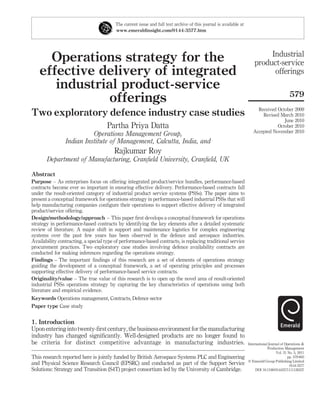 The current issue and full text archive of this journal is available at
                                         www.emeraldinsight.com/0144-3577.htm




                                                                                                                            Industrial
      Operations strategy for the                                                                                      product-service
    effective delivery of integrated                                                                                         offerings
       industrial product-service
                                                                                                                                               579
                offerings
                                                                                                                        Received October 2009
Two exploratory defence industry case studies                                                                             Revised March 2010
                                                                                                                                    June 2010
                                     Partha Priya Datta                                                                          October 2010
                                                                                                                      Accepted November 2010
                          Operations Management Group,
                Indian Institute of Management, Calcutta, India, and
                                        Rajkumar Roy
       Department of Manufacturing, Cranﬁeld University, Cranﬁeld, UK

Abstract
Purpose – As enterprises focus on offering integrated product/service bundles, performance-based
contracts become ever so important in ensuring effective delivery. Performance-based contracts fall
under the result-oriented category of industrial product service systems (PSSs). The paper aims to
present a conceptual framework for operations strategy in performance-based industrial PSSs that will
help manufacturing companies conﬁgure their operations to support effective delivery of integrated
product/service offering.
Design/methodology/approach – This paper ﬁrst develops a conceptual framework for operations
strategy in performance-based contracts by identifying the key elements after a detailed systematic
review of literature. A major shift in support and maintenance logistics for complex engineering
systems over the past few years has been observed in the defence and aerospace industries.
Availability contracting, a special type of performance-based contracts, is replacing traditional service
procurement practices. Two exploratory case studies involving defence availability contracts are
conducted for making inferences regarding the operations strategy.
Findings – The important ﬁndings of this research are a set of elements of operations strategy
guiding the development of a conceptual framework, a set of operating principles and processes
supporting effective delivery of performance-based service contracts.
Originality/value – The true value of this research is to open up the novel area of result-oriented
industrial PSSs operations strategy by capturing the key characteristics of operations using both
literature and empirical evidence.
Keywords Operations management, Contracts, Defence sector
Paper type Case study


1. Introduction
Upon entering into twenty-ﬁrst century, the business environment for the manufacturing
industry has changed signiﬁcantly. Well-designed products are no longer found to
be criteria for distinct competitive advantage in manufacturing industries.                                        International Journal of Operations &
                                                                                                                                Production Management
                                                                                                                                      Vol. 31 No. 5, 2011
This research reported here is jointly funded by British Aerospace Systems PLC and Engineering                                                pp. 579-603
                                                                                                                   q Emerald Group Publishing Limited
and Physical Science Research Council (EPSRC) and conducted as part of the Support Service                                                     0144-3577
Solutions: Strategy and Transition (S4T) project consortium led by the University of Cambridge.                         DOI 10.1108/01443571111126337
 