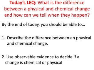 Today’s LEQ: What is the difference
 between a physical and chemical change
 and how can we tell when they happen?
By the end of today, you should be able to…

1. Describe the difference between an physical
   and chemical change.

2. Use observable evidence to decide if a
  change is chemical or physical
 